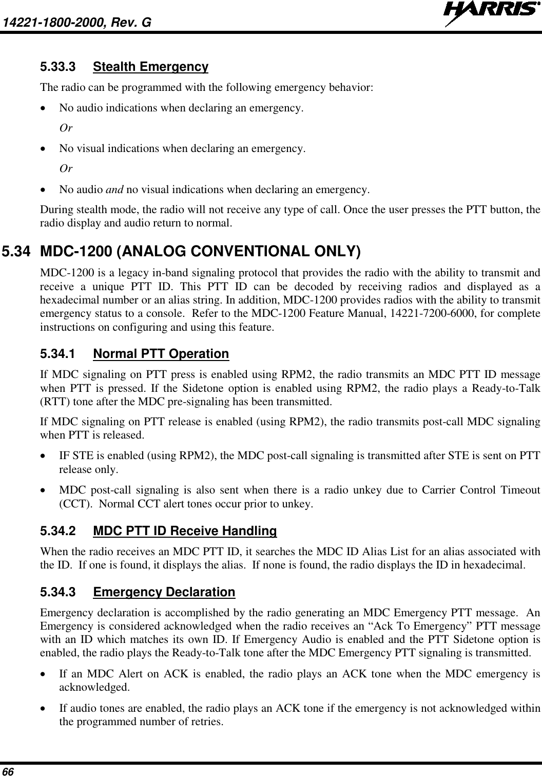 14221-1800-2000, Rev. G   66 5.33.3 Stealth Emergency The radio can be programmed with the following emergency behavior: • No audio indications when declaring an emergency. Or • No visual indications when declaring an emergency. Or • No audio and no visual indications when declaring an emergency. During stealth mode, the radio will not receive any type of call. Once the user presses the PTT button, the radio display and audio return to normal. 5.34 MDC-1200 (ANALOG CONVENTIONAL ONLY) MDC-1200 is a legacy in-band signaling protocol that provides the radio with the ability to transmit and receive  a unique PTT ID. This PTT ID can be decoded by receiving radios and displayed as a hexadecimal number or an alias string. In addition, MDC-1200 provides radios with the ability to transmit emergency status to a console.  Refer to the MDC-1200 Feature Manual, 14221-7200-6000, for complete instructions on configuring and using this feature. 5.34.1 Normal PTT Operation If MDC signaling on PTT press is enabled using RPM2, the radio transmits an MDC PTT ID message when PTT is pressed. If the Sidetone option is enabled using RPM2, the radio plays a Ready-to-Talk (RTT) tone after the MDC pre-signaling has been transmitted. If MDC signaling on PTT release is enabled (using RPM2), the radio transmits post-call MDC signaling when PTT is released. • IF STE is enabled (using RPM2), the MDC post-call signaling is transmitted after STE is sent on PTT release only. • MDC post-call signaling is also sent when there is a radio unkey due to Carrier Control Timeout (CCT).  Normal CCT alert tones occur prior to unkey. 5.34.2 MDC PTT ID Receive Handling When the radio receives an MDC PTT ID, it searches the MDC ID Alias List for an alias associated with the ID.  If one is found, it displays the alias.  If none is found, the radio displays the ID in hexadecimal. 5.34.3 Emergency Declaration Emergency declaration is accomplished by the radio generating an MDC Emergency PTT message.  An Emergency is considered acknowledged when the radio receives an “Ack To Emergency” PTT message with an ID which matches its own ID. If Emergency Audio is enabled and the PTT Sidetone option is enabled, the radio plays the Ready-to-Talk tone after the MDC Emergency PTT signaling is transmitted. • If an MDC Alert on ACK is enabled, the radio plays an ACK tone when the MDC emergency is acknowledged. • If audio tones are enabled, the radio plays an ACK tone if the emergency is not acknowledged within the programmed number of retries. 
