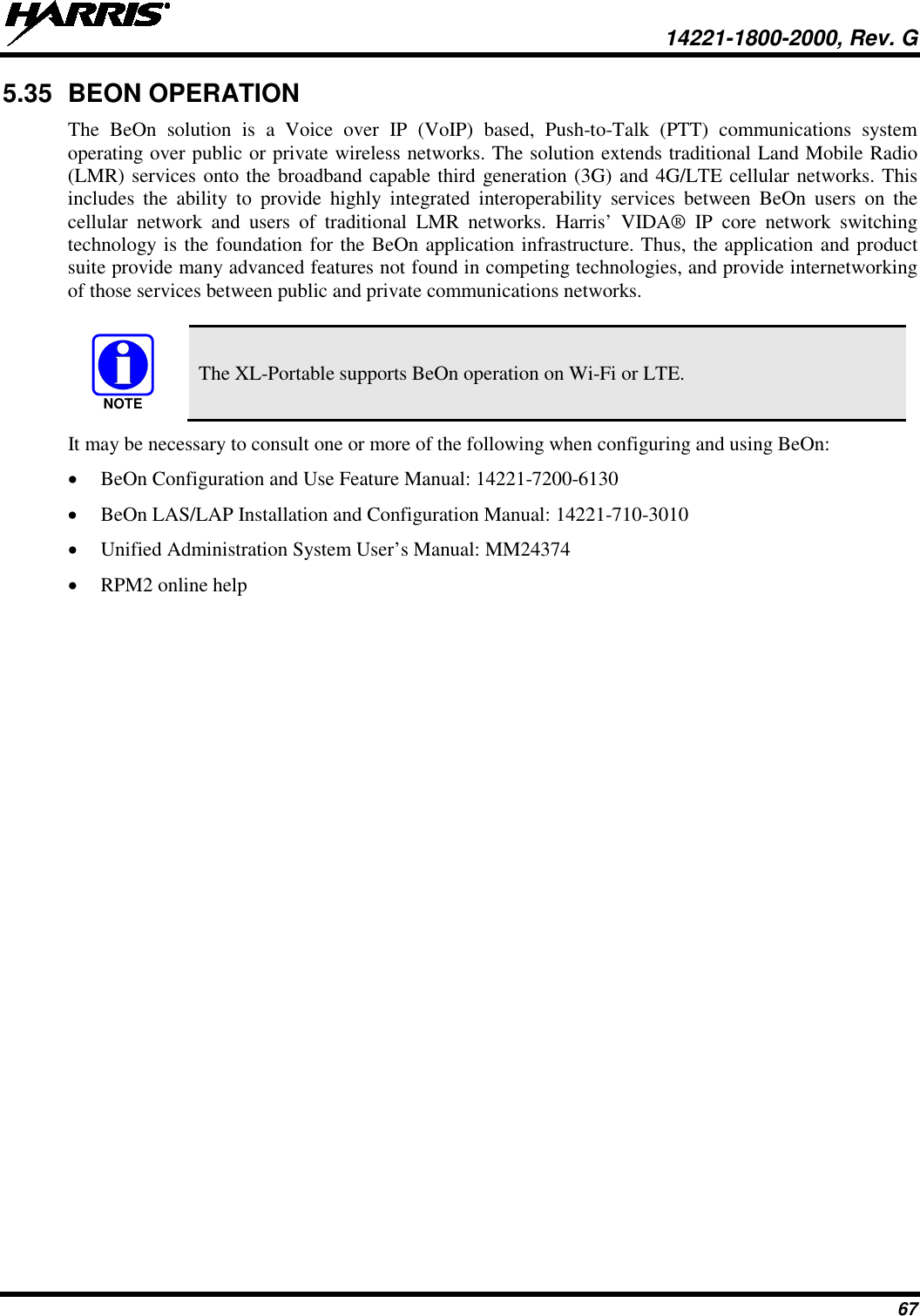  14221-1800-2000, Rev. G 67 5.35 BEON OPERATION The BeOn solution is a Voice over IP (VoIP) based, Push-to-Talk (PTT) communications system operating over public or private wireless networks. The solution extends traditional Land Mobile Radio (LMR) services onto the broadband capable third generation (3G) and 4G/LTE cellular networks. This includes the ability to provide highly integrated interoperability services between BeOn users on the cellular network and users of traditional LMR networks. Harris’ VIDA® IP core network switching technology is the foundation for the BeOn application infrastructure. Thus, the application and product suite provide many advanced features not found in competing technologies, and provide internetworking of those services between public and private communications networks.    The XL-Portable supports BeOn operation on Wi-Fi or LTE. It may be necessary to consult one or more of the following when configuring and using BeOn: • BeOn Configuration and Use Feature Manual: 14221-7200-6130 • BeOn LAS/LAP Installation and Configuration Manual: 14221-710-3010 • Unified Administration System User’s Manual: MM24374 • RPM2 online help NOTE