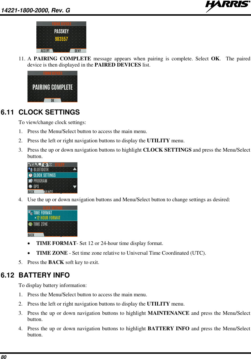 14221-1800-2000, Rev. G   80  11. A  PAIRING COMPLETE message appears when pairing is complete.  Select  OK.    The paired device is then displayed in the PAIRED DEVICES list.  6.11 CLOCK SETTINGS To view/change clock settings: 1. Press the Menu/Select button to access the main menu. 2. Press the left or right navigation buttons to display the UTILITY menu. 3. Press the up or down navigation buttons to highlight CLOCK SETTINGS and press the Menu/Select button.  4. Use the up or down navigation buttons and Menu/Select button to change settings as desired:  • TIME FORMAT- Set 12 or 24-hour time display format. • TIME ZONE - Set time zone relative to Universal Time Coordinated (UTC). 5. Press the BACK soft key to exit.  6.12 BATTERY INFO To display battery information: 1. Press the Menu/Select button to access the main menu. 2. Press the left or right navigation buttons to display the UTILITY menu. 3. Press the up or down navigation buttons to highlight MAINTENANCE and press the Menu/Select button. 4. Press the up or down navigation buttons to highlight BATTERY INFO and press the Menu/Select button. 