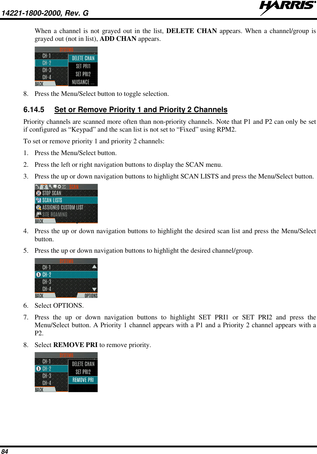 14221-1800-2000, Rev. G   84 When a channel is not grayed out in the list, DELETE CHAN appears. When a channel/group is grayed out (not in list), ADD CHAN appears.  8. Press the Menu/Select button to toggle selection.  6.14.5 Set or Remove Priority 1 and Priority 2 Channels Priority channels are scanned more often than non-priority channels. Note that P1 and P2 can only be set if configured as “Keypad” and the scan list is not set to “Fixed” using RPM2. To set or remove priority 1 and priority 2 channels: 1. Press the Menu/Select button. 2. Press the left or right navigation buttons to display the SCAN menu. 3. Press the up or down navigation buttons to highlight SCAN LISTS and press the Menu/Select button.  4. Press the up or down navigation buttons to highlight the desired scan list and press the Menu/Select button. 5. Press the up or down navigation buttons to highlight the desired channel/group.   6. Select OPTIONS.  7. Press  the up or down navigation buttons to highlight SET PRI1 or SET PRI2 and press the Menu/Select button. A Priority 1 channel appears with a P1 and a Priority 2 channel appears with a P2.  8. Select REMOVE PRI to remove priority.   