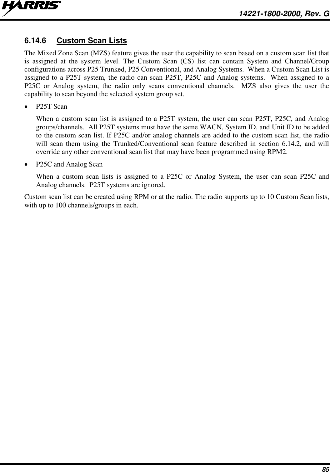  14221-1800-2000, Rev. G 85 6.14.6 Custom Scan Lists The Mixed Zone Scan (MZS) feature gives the user the capability to scan based on a custom scan list that is assigned at the system level. The Custom Scan (CS) list can contain System and Channel/Group configurations across P25 Trunked, P25 Conventional, and Analog Systems.  When a Custom Scan List is assigned to a P25T system, the radio can scan P25T, P25C and Analog systems.  When assigned to a P25C or Analog system, the radio only scans conventional channels.  MZS also gives the user the capability to scan beyond the selected system group set. • P25T Scan When a custom scan list is assigned to a P25T system, the user can scan P25T, P25C, and Analog groups/channels.  All P25T systems must have the same WACN, System ID, and Unit ID to be added to the custom scan list. If P25C and/or analog channels are added to the custom scan list, the radio will scan them using the Trunked/Conventional scan feature described in section 6.14.2, and will override any other conventional scan list that may have been programmed using RPM2. • P25C and Analog Scan When a custom scan lists is assigned to a P25C or Analog System, the user can scan P25C and Analog channels.  P25T systems are ignored. Custom scan list can be created using RPM or at the radio. The radio supports up to 10 Custom Scan lists, with up to 100 channels/groups in each. 