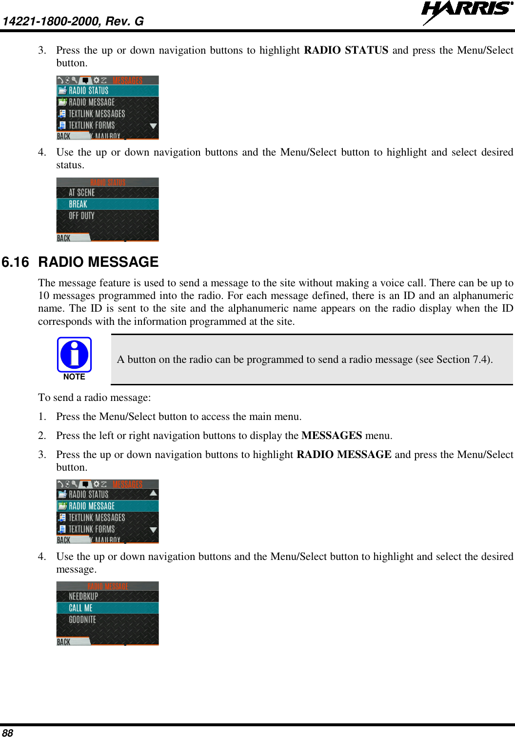 14221-1800-2000, Rev. G   88 3. Press the up or down navigation buttons to highlight RADIO STATUS and press the Menu/Select button.  4. Use the up or down navigation buttons and the Menu/Select button to highlight and select desired status.   6.16 RADIO MESSAGE The message feature is used to send a message to the site without making a voice call. There can be up to 10 messages programmed into the radio. For each message defined, there is an ID and an alphanumeric name. The ID is sent to the site and the alphanumeric name appears on the radio display when the ID corresponds with the information programmed at the site.  A button on the radio can be programmed to send a radio message (see Section 7.4). To send a radio message: 1. Press the Menu/Select button to access the main menu. 2. Press the left or right navigation buttons to display the MESSAGES menu. 3. Press the up or down navigation buttons to highlight RADIO MESSAGE and press the Menu/Select button.  4. Use the up or down navigation buttons and the Menu/Select button to highlight and select the desired message.   NOTE