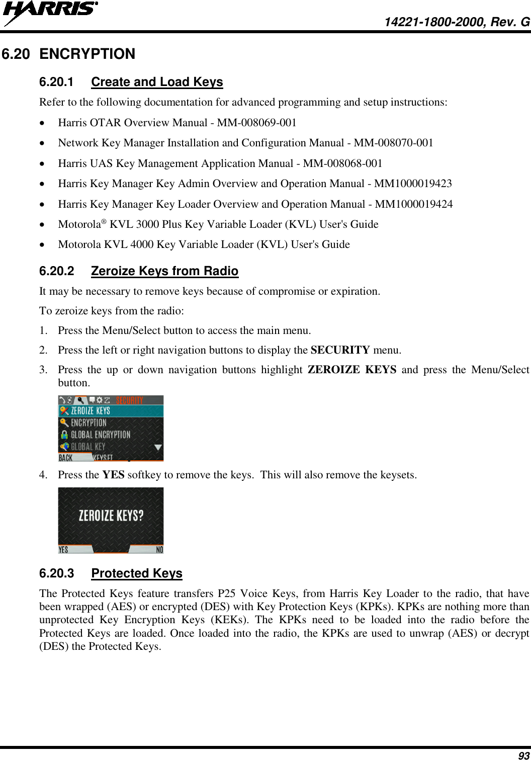  14221-1800-2000, Rev. G 93 6.20 ENCRYPTION 6.20.1 Create and Load Keys Refer to the following documentation for advanced programming and setup instructions: • Harris OTAR Overview Manual - MM-008069-001  • Network Key Manager Installation and Configuration Manual - MM-008070-001 • Harris UAS Key Management Application Manual - MM-008068-001 • Harris Key Manager Key Admin Overview and Operation Manual - MM1000019423 • Harris Key Manager Key Loader Overview and Operation Manual - MM1000019424 • Motorola® KVL 3000 Plus Key Variable Loader (KVL) User&apos;s Guide • Motorola KVL 4000 Key Variable Loader (KVL) User&apos;s Guide 6.20.2 Zeroize Keys from Radio It may be necessary to remove keys because of compromise or expiration.  To zeroize keys from the radio: 1. Press the Menu/Select button to access the main menu. 2. Press the left or right navigation buttons to display the SECURITY menu.  3. Press  the up or down navigation buttons highlight  ZEROIZE KEYS and press the Menu/Select button.  4. Press the YES softkey to remove the keys.  This will also remove the keysets.  6.20.3 Protected Keys The Protected Keys feature transfers P25 Voice Keys, from Harris Key Loader to the radio, that have been wrapped (AES) or encrypted (DES) with Key Protection Keys (KPKs). KPKs are nothing more than unprotected Key Encryption Keys (KEKs). The KPKs need to be loaded into the radio before the Protected Keys are loaded. Once loaded into the radio, the KPKs are used to unwrap (AES) or decrypt (DES) the Protected Keys.   