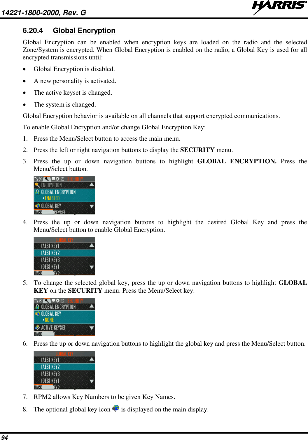 14221-1800-2000, Rev. G   94 6.20.4 Global Encryption Global Encryption can be enabled when encryption keys are loaded on the radio and the selected Zone/System is encrypted. When Global Encryption is enabled on the radio, a Global Key is used for all encrypted transmissions until: • Global Encryption is disabled. • A new personality is activated. • The active keyset is changed.  • The system is changed. Global Encryption behavior is available on all channels that support encrypted communications. To enable Global Encryption and/or change Global Encryption Key: 1. Press the Menu/Select button to access the main menu. 2. Press the left or right navigation buttons to display the SECURITY menu. 3. Press  the up or down navigation buttons to highlight GLOBAL ENCRYPTION. Press the Menu/Select button.   4. Press  the up or down navigation buttons to highlight the desired Global Key and press the Menu/Select button to enable Global Encryption.  5. To change the selected global key, press the up or down navigation buttons to highlight GLOBAL KEY on the SECURITY menu. Press the Menu/Select key.  6. Press the up or down navigation buttons to highlight the global key and press the Menu/Select button.  7. RPM2 allows Key Numbers to be given Key Names. 8. The optional global key icon   is displayed on the main display. 