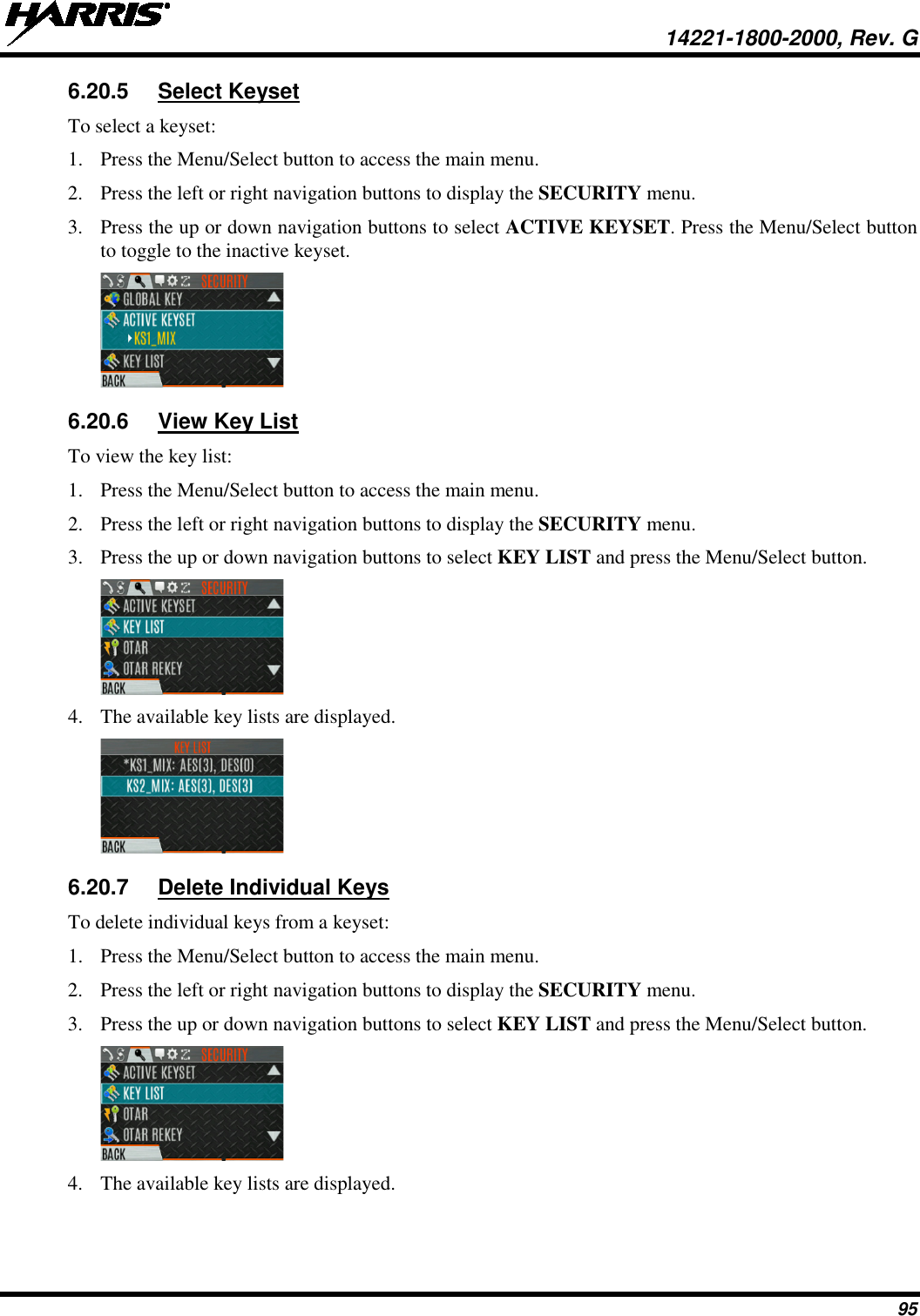  14221-1800-2000, Rev. G 95 6.20.5 Select Keyset To select a keyset: 1. Press the Menu/Select button to access the main menu. 2. Press the left or right navigation buttons to display the SECURITY menu. 3. Press the up or down navigation buttons to select ACTIVE KEYSET. Press the Menu/Select button to toggle to the inactive keyset.  6.20.6 View Key List To view the key list: 1. Press the Menu/Select button to access the main menu. 2. Press the left or right navigation buttons to display the SECURITY menu. 3. Press the up or down navigation buttons to select KEY LIST and press the Menu/Select button.  4. The available key lists are displayed.   6.20.7 Delete Individual Keys To delete individual keys from a keyset: 1. Press the Menu/Select button to access the main menu. 2. Press the left or right navigation buttons to display the SECURITY menu. 3. Press the up or down navigation buttons to select KEY LIST and press the Menu/Select button.  4. The available key lists are displayed.  