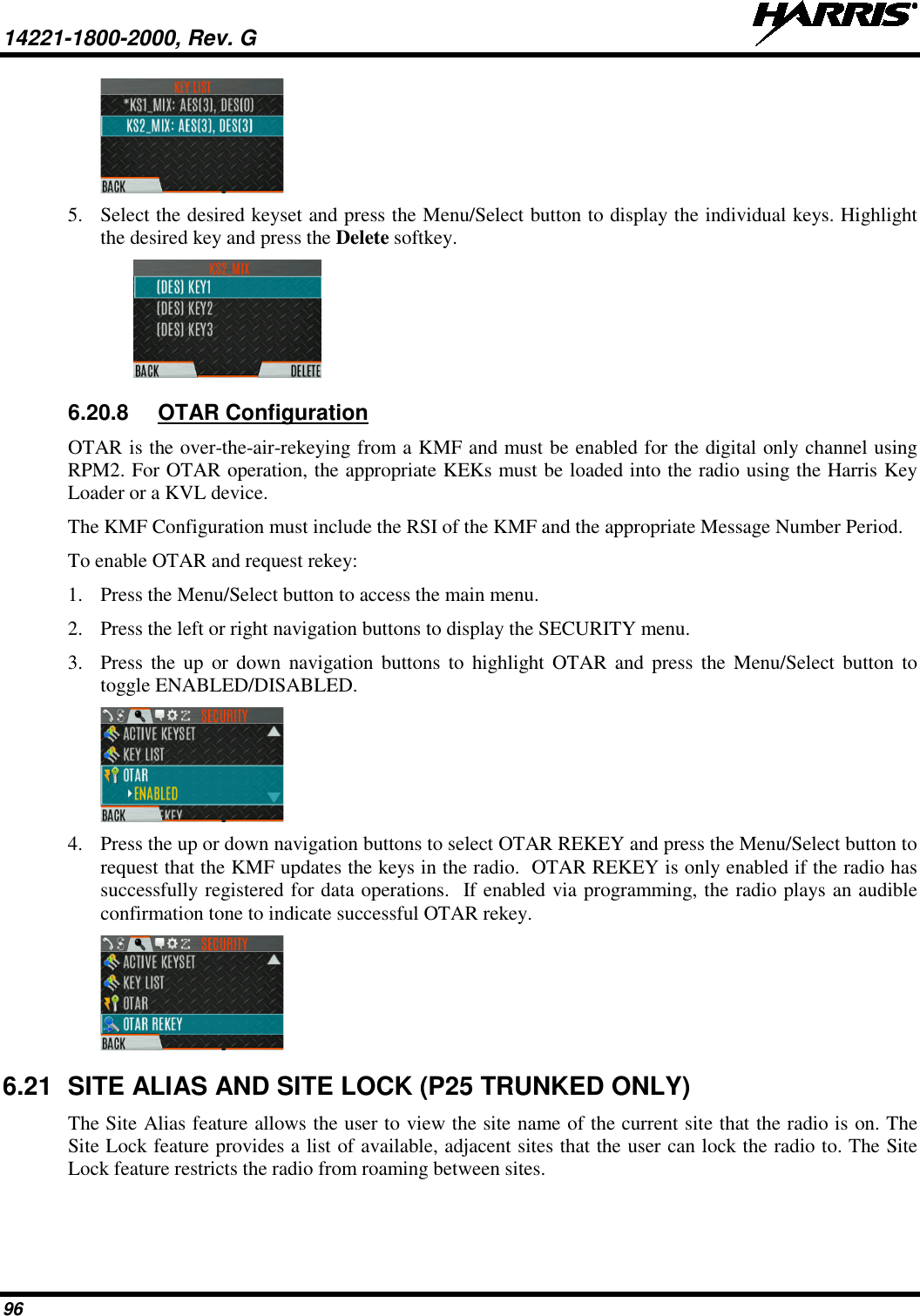 14221-1800-2000, Rev. G   96  5. Select the desired keyset and press the Menu/Select button to display the individual keys. Highlight the desired key and press the Delete softkey.  6.20.8 OTAR Configuration OTAR is the over-the-air-rekeying from a KMF and must be enabled for the digital only channel using RPM2. For OTAR operation, the appropriate KEKs must be loaded into the radio using the Harris Key Loader or a KVL device. The KMF Configuration must include the RSI of the KMF and the appropriate Message Number Period. To enable OTAR and request rekey: 1. Press the Menu/Select button to access the main menu. 2. Press the left or right navigation buttons to display the SECURITY menu. 3. Press  the up or down navigation buttons to highlight OTAR and press the Menu/Select button to toggle ENABLED/DISABLED.  4. Press the up or down navigation buttons to select OTAR REKEY and press the Menu/Select button to request that the KMF updates the keys in the radio.  OTAR REKEY is only enabled if the radio has successfully registered for data operations.  If enabled via programming, the radio plays an audible confirmation tone to indicate successful OTAR rekey.  6.21 SITE ALIAS AND SITE LOCK (P25 TRUNKED ONLY) The Site Alias feature allows the user to view the site name of the current site that the radio is on. The Site Lock feature provides a list of available, adjacent sites that the user can lock the radio to. The Site Lock feature restricts the radio from roaming between sites.  