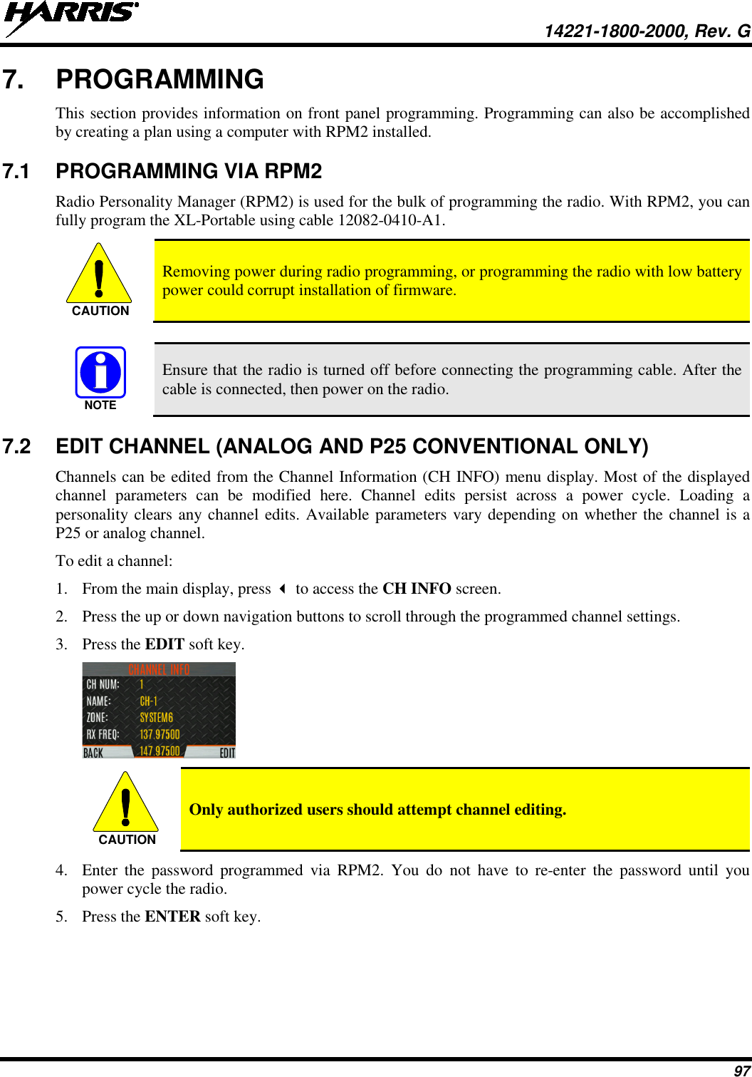  14221-1800-2000, Rev. G 97 7.  PROGRAMMING This section provides information on front panel programming. Programming can also be accomplished by creating a plan using a computer with RPM2 installed. 7.1 PROGRAMMING VIA RPM2 Radio Personality Manager (RPM2) is used for the bulk of programming the radio. With RPM2, you can fully program the XL-Portable using cable 12082-0410-A1.  Removing power during radio programming, or programming the radio with low battery power could corrupt installation of firmware.   Ensure that the radio is turned off before connecting the programming cable. After the cable is connected, then power on the radio. 7.2 EDIT CHANNEL (ANALOG AND P25 CONVENTIONAL ONLY) Channels can be edited from the Channel Information (CH INFO) menu display. Most of the displayed channel parameters can be modified here. Channel edits persist across a power cycle. Loading a personality clears any channel edits. Available parameters vary depending on whether the channel is a P25 or analog channel.  To edit a channel: 1. From the main display, press  to access the CH INFO screen. 2. Press the up or down navigation buttons to scroll through the programmed channel settings. 3. Press the EDIT soft key.   Only authorized users should attempt channel editing. 4. Enter the password programmed via RPM2. You do not have to re-enter the password until you power cycle the radio. 5. Press the ENTER soft key. CAUTIONNOTECAUTION