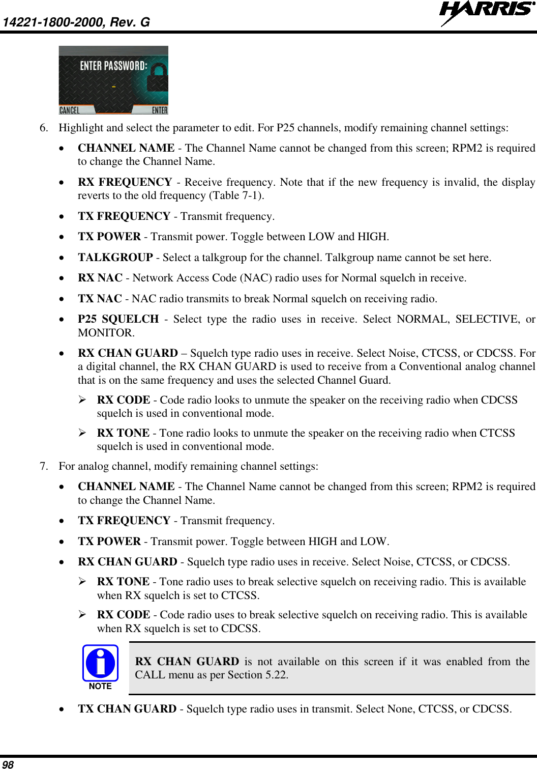 14221-1800-2000, Rev. G   98  6. Highlight and select the parameter to edit. For P25 channels, modify remaining channel settings: • CHANNEL NAME - The Channel Name cannot be changed from this screen; RPM2 is required to change the Channel Name. • RX FREQUENCY - Receive frequency. Note that if the new frequency is invalid, the display reverts to the old frequency (Table 7-1). • TX FREQUENCY - Transmit frequency. • TX POWER - Transmit power. Toggle between LOW and HIGH. • TALKGROUP - Select a talkgroup for the channel. Talkgroup name cannot be set here. • RX NAC - Network Access Code (NAC) radio uses for Normal squelch in receive. • TX NAC - NAC radio transmits to break Normal squelch on receiving radio. • P25 SQUELCH -  Select type the radio uses in receive. Select NORMAL, SELECTIVE, or MONITOR. • RX CHAN GUARD – Squelch type radio uses in receive. Select Noise, CTCSS, or CDCSS. For a digital channel, the RX CHAN GUARD is used to receive from a Conventional analog channel that is on the same frequency and uses the selected Channel Guard.  RX CODE - Code radio looks to unmute the speaker on the receiving radio when CDCSS squelch is used in conventional mode.  RX TONE - Tone radio looks to unmute the speaker on the receiving radio when CTCSS squelch is used in conventional mode. 7. For analog channel, modify remaining channel settings: • CHANNEL NAME - The Channel Name cannot be changed from this screen; RPM2 is required to change the Channel Name. • TX FREQUENCY - Transmit frequency. • TX POWER - Transmit power. Toggle between HIGH and LOW. • RX CHAN GUARD - Squelch type radio uses in receive. Select Noise, CTCSS, or CDCSS.  RX TONE - Tone radio uses to break selective squelch on receiving radio. This is available when RX squelch is set to CTCSS.  RX CODE - Code radio uses to break selective squelch on receiving radio. This is available when RX squelch is set to CDCSS.  RX CHAN GUARD is not available on this screen if it was enabled from the CALL menu as per Section 5.22. • TX CHAN GUARD - Squelch type radio uses in transmit. Select None, CTCSS, or CDCSS. NOTE