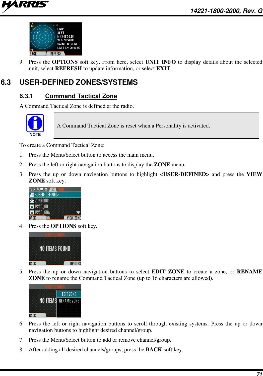  14221-1800-2000, Rev. G 71  9. Press the OPTIONS soft key. From here, select UNIT INFO to display details about the selected unit, select REFRESH to update information, or select EXIT.  6.3  USER-DEFINED ZONES/SYSTEMS 6.3.1 Command Tactical Zone A Command Tactical Zone is defined at the radio.   A Command Tactical Zone is reset when a Personality is activated. To create a Command Tactical Zone: 1. Press the Menu/Select button to access the main menu. 2. Press the left or right navigation buttons to display the ZONE menu. 3. Press  the up or down navigation buttons to highlight  &lt;USER-DEFINED&gt; and press the VIEW ZONE soft key.  4. Press the OPTIONS soft key.  5. Press  the up or down navigation buttons to select  EDIT ZONE to create a zone,  or  RENAME ZONE to rename the Command Tactical Zone (up to 16 characters are allowed).  6. Press the left or right navigation buttons to scroll through existing systems. Press the up or down navigation buttons to highlight desired channel/group.  7. Press the Menu/Select button to add or remove channel/group. 8. After adding all desired channels/groups, press the BACK soft key. NOTE