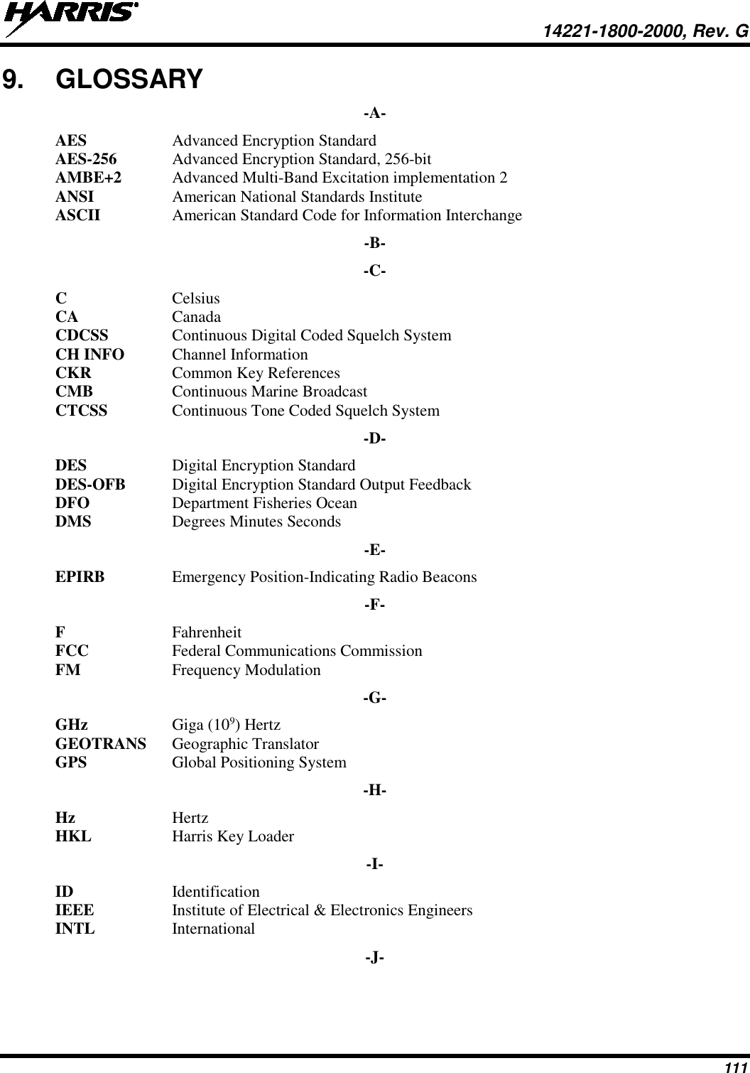  14221-1800-2000, Rev. G 111 9. GLOSSARY -A- AES  Advanced Encryption Standard AES-256  Advanced Encryption Standard, 256-bit AMBE+2 Advanced Multi-Band Excitation implementation 2 ANSI American National Standards Institute ASCII  American Standard Code for Information Interchange -B- -C- C  Celsius CA  Canada CDCSS Continuous Digital Coded Squelch System CH INFO  Channel Information CKR Common Key References CMB Continuous Marine Broadcast CTCSS  Continuous Tone Coded Squelch System -D- DES Digital Encryption Standard DES-OFB Digital Encryption Standard Output Feedback DFO Department Fisheries Ocean DMS Degrees Minutes Seconds -E- EPIRB Emergency Position-Indicating Radio Beacons -F- F Fahrenheit FCC Federal Communications Commission FM  Frequency Modulation -G- GHz Giga (109) Hertz GEOTRANS Geographic Translator GPS  Global Positioning System -H- Hz Hertz HKL Harris Key Loader -I- ID Identification IEEE Institute of Electrical &amp; Electronics Engineers INTL  International -J- 