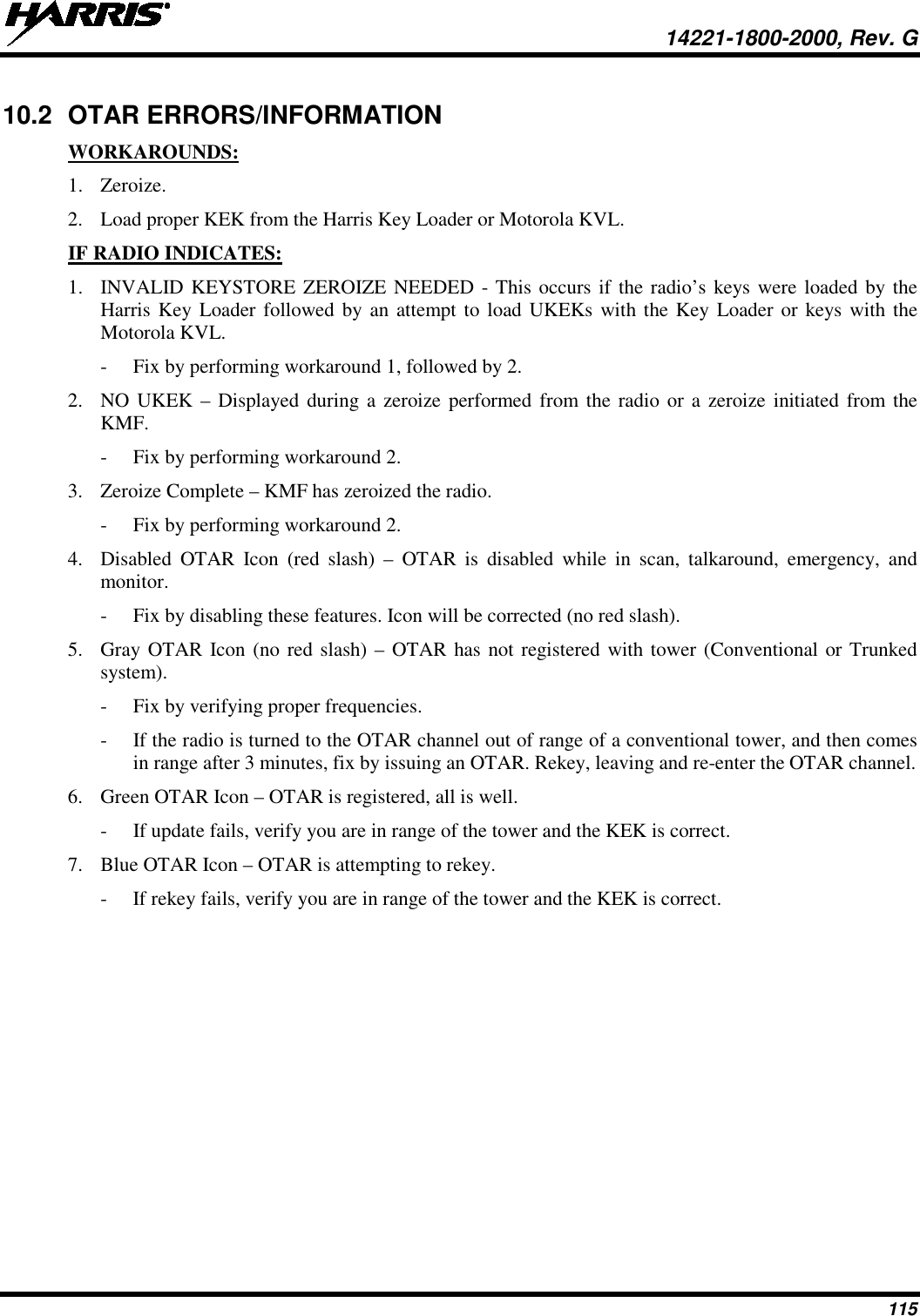  14221-1800-2000, Rev. G 115 10.2 OTAR ERRORS/INFORMATION WORKAROUNDS: 1. Zeroize. 2. Load proper KEK from the Harris Key Loader or Motorola KVL. IF RADIO INDICATES: 1. INVALID KEYSTORE ZEROIZE NEEDED - This occurs if the radio’s keys were loaded by the Harris Key Loader followed by an attempt to load UKEKs with the Key Loader or keys with the Motorola KVL.  - Fix by performing workaround 1, followed by 2. 2. NO UKEK – Displayed during a zeroize performed from the radio or  a zeroize initiated from the KMF. - Fix by performing workaround 2. 3. Zeroize Complete – KMF has zeroized the radio. - Fix by performing workaround 2. 4. Disabled OTAR Icon (red slash) –  OTAR is disabled while in scan, talkaround, emergency, and monitor. - Fix by disabling these features. Icon will be corrected (no red slash). 5. Gray OTAR Icon (no red slash) – OTAR has not registered with tower (Conventional or Trunked system). - Fix by verifying proper frequencies. - If the radio is turned to the OTAR channel out of range of a conventional tower, and then comes in range after 3 minutes, fix by issuing an OTAR. Rekey, leaving and re-enter the OTAR channel. 6. Green OTAR Icon – OTAR is registered, all is well. - If update fails, verify you are in range of the tower and the KEK is correct. 7. Blue OTAR Icon – OTAR is attempting to rekey. - If rekey fails, verify you are in range of the tower and the KEK is correct. 