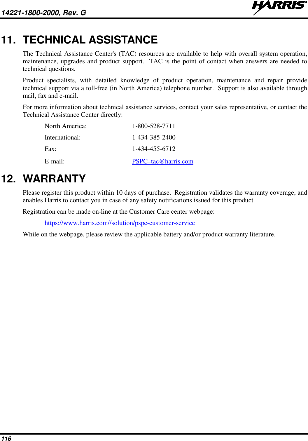 14221-1800-2000, Rev. G   116 11. TECHNICAL ASSISTANCE The Technical Assistance Center&apos;s (TAC) resources are available to help with overall system operation, maintenance, upgrades and product support.  TAC is the point of contact when answers are needed to technical questions. Product specialists, with detailed knowledge of product operation, maintenance and repair provide technical support via a toll-free (in North America) telephone number.  Support is also available through mail, fax and e-mail. For more information about technical assistance services, contact your sales representative, or contact the Technical Assistance Center directly: North America:  1-800-528-7711 International:   1-434-385-2400 Fax:  1-434-455-6712 E-mail: PSPC_tac@harris.com 12. WARRANTY Please register this product within 10 days of purchase.  Registration validates the warranty coverage, and enables Harris to contact you in case of any safety notifications issued for this product. Registration can be made on-line at the Customer Care center webpage: https://www.harris.com//solution/pspc-customer-service  While on the webpage, please review the applicable battery and/or product warranty literature.    