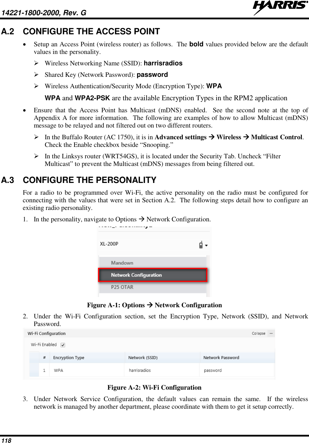 14221-1800-2000, Rev. G   118 A.2 CONFIGURE THE ACCESS POINT • Setup an Access Point (wireless router) as follows.  The bold values provided below are the default values in the personality.     Wireless Networking Name (SSID): harrisradios  Shared Key (Network Password): password  Wireless Authentication/Security Mode (Encryption Type): WPA WPA and WPA2-PSK are the available Encryption Types in the RPM2 application • Ensure that the Access Point has Multicast (mDNS) enabled.  See  the  second note at the top of Appendix A for more information.  The following are examples of how to allow Multicast (mDNS) message to be relayed and not filtered out on two different routers.  In the Buffalo Router (AC 1750), it is in Advanced settings  Wireless  Multicast Control.  Check the Enable checkbox beside “Snooping.”  In the Linksys router (WRT54GS), it is located under the Security Tab. Uncheck “Filter Multicast” to prevent the Multicast (mDNS) messages from being filtered out. A.3 CONFIGURE THE PERSONALITY For a radio to be programmed over Wi-Fi, the active personality on the radio must be configured for connecting with the values that were set in Section A.2.  The following steps detail how to configure an existing radio personality. 1. In the personality, navigate to Options  Network Configuration.  Figure A-1: Options  Network Configuration 2. Under the Wi-Fi Configuration section, set the Encryption Type, Network (SSID), and Network Password.  Figure A-2: Wi-Fi Configuration 3. Under Network Service Configuration, the default values can remain the same.  If the wireless network is managed by another department, please coordinate with them to get it setup correctly. 