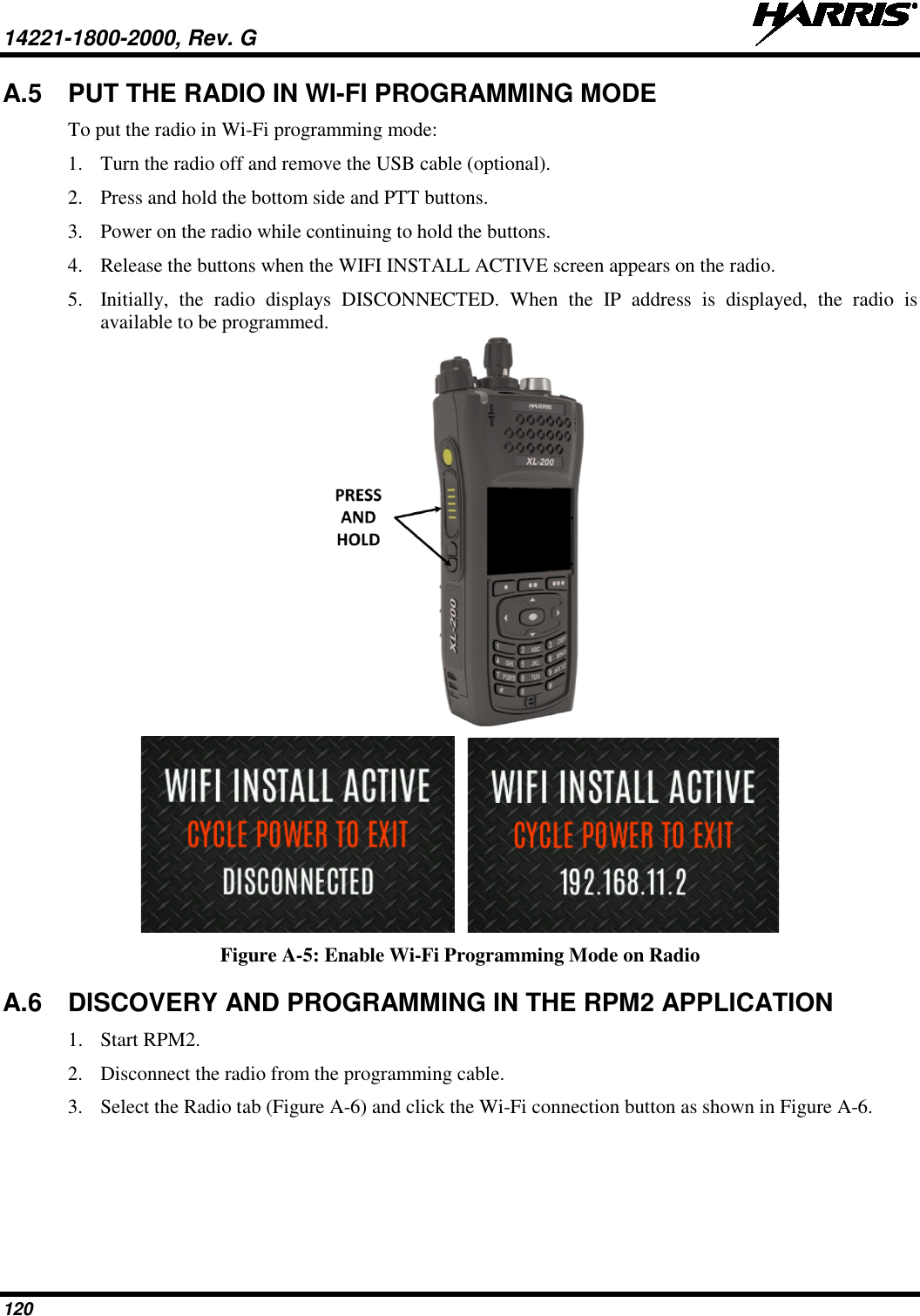 14221-1800-2000, Rev. G   120 A.5 PUT THE RADIO IN WI-FI PROGRAMMING MODE To put the radio in Wi-Fi programming mode: 1. Turn the radio off and remove the USB cable (optional). 2. Press and hold the bottom side and PTT buttons.   3. Power on the radio while continuing to hold the buttons. 4. Release the buttons when the WIFI INSTALL ACTIVE screen appears on the radio. 5. Initially, the radio displays DISCONNECTED. When the IP address is displayed, the radio is available to be programmed.     Figure A-5: Enable Wi-Fi Programming Mode on Radio A.6 DISCOVERY AND PROGRAMMING IN THE RPM2 APPLICATION 1. Start RPM2. 2. Disconnect the radio from the programming cable. 3. Select the Radio tab (Figure A-6) and click the Wi-Fi connection button as shown in Figure A-6.  