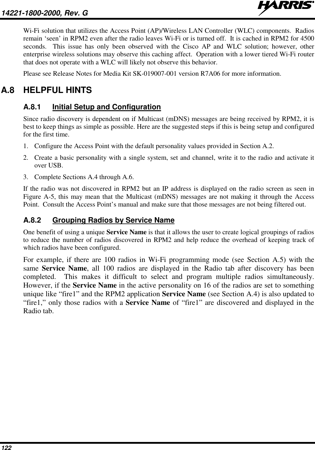 14221-1800-2000, Rev. G   122 Wi-Fi solution that utilizes the Access Point (AP)/Wireless LAN Controller (WLC) components.  Radios remain ‘seen’ in RPM2 even after the radio leaves Wi-Fi or is turned off.  It is cached in RPM2 for 4500 seconds.  This issue has only been observed with the Cisco AP and WLC solution;  however,  other enterprise wireless solutions may observe this caching affect.  Operation with a lower tiered Wi-Fi router that does not operate with a WLC will likely not observe this behavior. Please see Release Notes for Media Kit SK-019007-001 version R7A06 for more information. A.8 HELPFUL HINTS A.8.1 Initial Setup and Configuration Since radio discovery is dependent on if Multicast (mDNS) messages are being received by RPM2, it is best to keep things as simple as possible. Here are the suggested steps if this is being setup and configured for the first time. 1. Configure the Access Point with the default personality values provided in Section A.2.  2. Create a basic personality with a single system, set and channel, write it to the radio and activate it over USB. 3. Complete Sections A.4 through A.6.  If the radio was not discovered in RPM2 but an IP address is displayed on the radio screen as seen in Figure A-5, this may mean that the Multicast (mDNS) messages are not making it through the Access Point.  Consult the Access Point’s manual and make sure that those messages are not being filtered out. A.8.2 Grouping Radios by Service Name One benefit of using a unique Service Name is that it allows the user to create logical groupings of radios to reduce the number of radios discovered in RPM2 and help reduce the overhead of keeping track of which radios have been configured.   For example, if there are 100 radios in Wi-Fi programming mode (see Section A.5) with the same  Service Name, all 100 radios are displayed in the Radio tab after discovery has been completed.  This makes  it difficult to select and program multiple radios simultaneously.  However, if the Service Name in the active personality on 16 of the radios are set to something unique like “fire1” and the RPM2 application Service Name (see Section A.4) is also updated to “fire1,” only those radios with a Service Name of “fire1” are discovered and displayed in the Radio tab.    