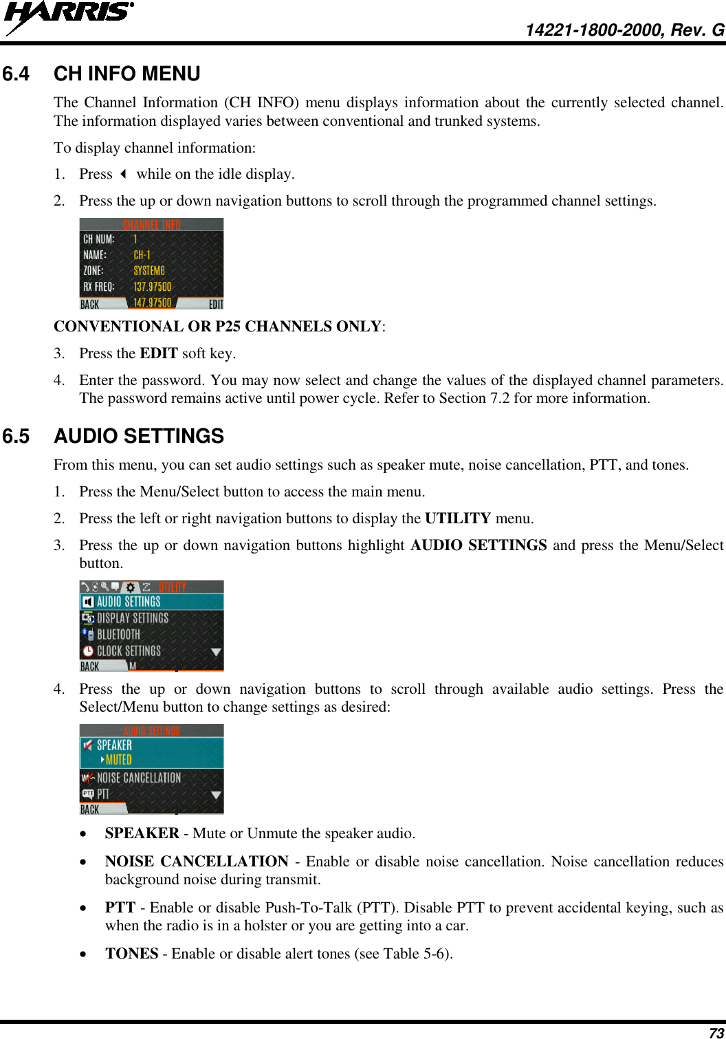  14221-1800-2000, Rev. G 73 6.4 CH INFO MENU The Channel Information (CH INFO) menu displays information about the currently selected channel. The information displayed varies between conventional and trunked systems. To display channel information: 1. Press  while on the idle display. 2. Press the up or down navigation buttons to scroll through the programmed channel settings.  CONVENTIONAL OR P25 CHANNELS ONLY: 3. Press the EDIT soft key. 4. Enter the password. You may now select and change the values of the displayed channel parameters. The password remains active until power cycle. Refer to Section 7.2 for more information. 6.5 AUDIO SETTINGS From this menu, you can set audio settings such as speaker mute, noise cancellation, PTT, and tones. 1. Press the Menu/Select button to access the main menu. 2. Press the left or right navigation buttons to display the UTILITY menu. 3. Press the up or down navigation buttons highlight AUDIO SETTINGS and press the Menu/Select button.  4. Press  the up or down navigation buttons to scroll through available audio settings. Press the Select/Menu button to change settings as desired:  • SPEAKER - Mute or Unmute the speaker audio. • NOISE CANCELLATION  - Enable or disable noise cancellation. Noise cancellation reduces background noise during transmit.  • PTT - Enable or disable Push-To-Talk (PTT). Disable PTT to prevent accidental keying, such as when the radio is in a holster or you are getting into a car. • TONES - Enable or disable alert tones (see Table 5-6). 