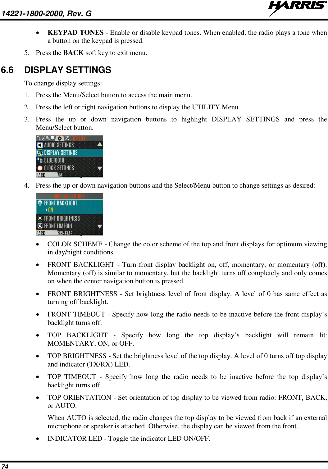 14221-1800-2000, Rev. G   74 • KEYPAD TONES - Enable or disable keypad tones. When enabled, the radio plays a tone when a button on the keypad is pressed. 5. Press the BACK soft key to exit menu.  6.6  DISPLAY SETTINGS To change display settings: 1. Press the Menu/Select button to access the main menu. 2. Press the left or right navigation buttons to display the UTILITY Menu. 3. Press  the up or down navigation buttons to highlight DISPLAY SETTINGS and press the Menu/Select button.  4. Press the up or down navigation buttons and the Select/Menu button to change settings as desired:  • COLOR SCHEME - Change the color scheme of the top and front displays for optimum viewing in day/night conditions. • FRONT BACKLIGHT - Turn front display backlight on, off, momentary, or momentary (off). Momentary (off) is similar to momentary, but the backlight turns off completely and only comes on when the center navigation button is pressed. • FRONT BRIGHTNESS - Set brightness level of front display. A level of 0 has same effect as turning off backlight. • FRONT TIMEOUT - Specify how long the radio needs to be inactive before the front display’s backlight turns off. • TOP BACKLIGHT -  Specify how long the top display’s backlight will remain lit: MOMENTARY, ON, or OFF. • TOP BRIGHTNESS - Set the brightness level of the top display. A level of 0 turns off top display and indicator (TX/RX) LED. • TOP TIMEOUT -  Specify  how long the radio needs to be inactive before the top display’s backlight turns off.  • TOP ORIENTATION - Set orientation of top display to be viewed from radio: FRONT, BACK, or AUTO. When AUTO is selected, the radio changes the top display to be viewed from back if an external microphone or speaker is attached. Otherwise, the display can be viewed from the front. • INDICATOR LED - Toggle the indicator LED ON/OFF. 