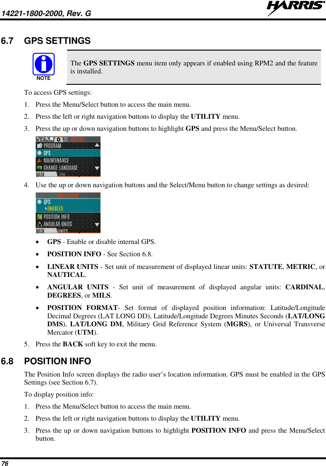 14221-1800-2000, Rev. G   76 6.7 GPS SETTINGS  The GPS SETTINGS menu item only appears if enabled using RPM2 and the feature is installed. To access GPS settings: 1. Press the Menu/Select button to access the main menu. 2. Press the left or right navigation buttons to display the UTILITY menu. 3. Press the up or down navigation buttons to highlight GPS and press the Menu/Select button.  4. Use the up or down navigation buttons and the Select/Menu button to change settings as desired:  • GPS - Enable or disable internal GPS. • POSITION INFO - See Section 6.8. • LINEAR UNITS - Set unit of measurement of displayed linear units: STATUTE, METRIC, or NAUTICAL. • ANGULAR UNITS -  Set unit of measurement of displayed angular units: CARDINAL, DEGREES, or MILS. • POSITION FORMAT-  Set format of displayed position information: Latitude/Longitude Decimal Degrees (LAT LONG DD), Latitude/Longitude Degrees Minutes Seconds (LAT/LONG DMS),  LAT/LONG DM,  Military Grid Reference System (MGRS),  or Universal Transverse Mercator (UTM). 5. Press the BACK soft key to exit the menu.  6.8 POSITION INFO The Position Info screen displays the radio user’s location information. GPS must be enabled in the GPS Settings (see Section 6.7). To display position info: 1. Press the Menu/Select button to access the main menu. 2. Press the left or right navigation buttons to display the UTILITY menu. 3. Press the up or down navigation buttons to highlight POSITION INFO and press the Menu/Select button. NOTE