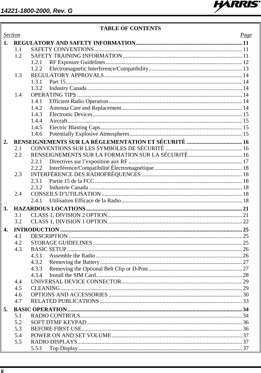 14221-1800-2000, Rev. G   6 TABLE OF CONTENTS Section  Page 1. REGULATORY AND SAFETY INFORMATION ........................................................................... 11 1.1 SAFETY CONVENTIONS ........................................................................................................ 11 1.2 SAFETY TRAINING INFORMATION .................................................................................... 11 1.2.1 RF Exposure Guidelines ................................................................................................ 12 1.2.2 Electromagnetic Interference/Compatibility .................................................................. 13 1.3 REGULATORY APPROVALS ................................................................................................. 14 1.3.1 Part 15 ............................................................................................................................ 14 1.3.2 Industry Canada ............................................................................................................. 14 1.4 OPERATING TIPS .................................................................................................................... 14 1.4.1 Efficient Radio Operation .............................................................................................. 14 1.4.2 Antenna Care and Replacement ..................................................................................... 14 1.4.3 Electronic Devices ......................................................................................................... 15 1.4.4 Aircraft ........................................................................................................................... 15 1.4.5 Electric Blasting Caps .................................................................................................... 15 1.4.6 Potentially Explosive Atmospheres ............................................................................... 15 2. RENSEIGNEMENTS SUR LA RÉGLEMENTATION ET SÉCURITÉ ....................................... 16 2.1 CONVENTIONS SUR LES SYMBOLES DE SÉCURITÉ ...................................................... 16 2.2 RENSEIGNEMENTS SUR LA FORMATION SUR LA SÉCURITÉ ...................................... 16 2.2.1 Directives sur l’exposition aux RF ................................................................................ 17 2.2.2 Interférence/Compatibilité Électromagnétique .............................................................. 18 2.3 INTERFÉRENCE DES RADIOFRÉQUENCES ....................................................................... 18 2.3.1 Partie 15 de la FCC ........................................................................................................ 18 2.3.2 Industrie Canada ............................................................................................................ 18 2.4 CONSEILS D’UTILISATION ................................................................................................... 18 2.4.1 Utilisation Efficace de la Radio ..................................................................................... 18 3. HAZARDOUS LOCATIONS .............................................................................................................. 21 3.1 CLASS 1, DIVISION 2 OPTION ............................................................................................... 21 3.2 CLASS 1, DIVISION 1 OPTION ............................................................................................... 22 4. INTRODUCTION ................................................................................................................................ 25 4.1 DESCRIPTION .......................................................................................................................... 25 4.2 STORAGE GUIDELINES ......................................................................................................... 25 4.3 BASIC SETUP ........................................................................................................................... 26 4.3.1 Assemble the Radio ....................................................................................................... 26 4.3.2 Removing the Battery .................................................................................................... 27 4.3.3 Removing the Optional Belt Clip or D-Post .................................................................. 27 4.3.4 Install the SIM Card ....................................................................................................... 28 4.4 UNIVERSAL DEVICE CONNECTOR ..................................................................................... 29 4.5 CLEANING ................................................................................................................................ 29 4.6 OPTIONS AND ACCESSORIES .............................................................................................. 30 4.7 RELATED PUBLICATIONS .................................................................................................... 33 5. BASIC OPERATION ........................................................................................................................... 34 5.1 RADIO CONTROLS .................................................................................................................. 34 5.2 SOFT DTMF KEYPAD ............................................................................................................. 36 5.3 BEFORE FIRST USE ................................................................................................................. 36 5.4 POWER ON AND SET VOLUME ............................................................................................ 37 5.5 RADIO DISPLAYS .................................................................................................................... 37 5.5.1 Top Display ................................................................................................................... 37 