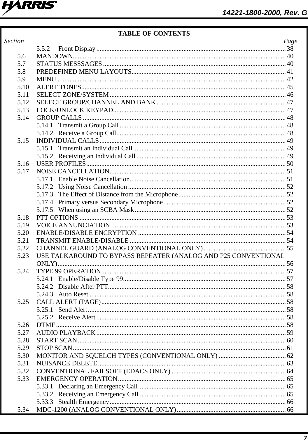  14221-1800-2000, Rev. G 7 TABLE OF CONTENTS Section  Page 5.5.2 Front Display ................................................................................................................. 38 5.6 MANDOWN............................................................................................................................... 40 5.7 STATUS MESSSAGES ............................................................................................................. 40 5.8 PREDEFINED MENU LAYOUTS............................................................................................ 41 5.9 MENU ........................................................................................................................................ 42 5.10 ALERT TONES.......................................................................................................................... 45 5.11 SELECT ZONE/SYSTEM ......................................................................................................... 46 5.12 SELECT GROUP/CHANNEL AND BANK ............................................................................. 47 5.13 LOCK/UNLOCK KEYPAD....................................................................................................... 47 5.14 GROUP CALLS ......................................................................................................................... 48 5.14.1 Transmit a Group Call ................................................................................................... 48 5.14.2 Receive a Group Call ..................................................................................................... 48 5.15 INDIVIDUAL CALLS ............................................................................................................... 49 5.15.1 Transmit an Individual Call ........................................................................................... 49 5.15.2 Receiving an Individual Call ......................................................................................... 49 5.16 USER PROFILES ....................................................................................................................... 50 5.17 NOISE CANCELLATION ......................................................................................................... 51 5.17.1 Enable Noise Cancellation ............................................................................................. 51 5.17.2 Using Noise Cancellation .............................................................................................. 52 5.17.3 The Effect of Distance from the Microphone ................................................................ 52 5.17.4 Primary versus Secondary Microphone ......................................................................... 52 5.17.5 When using an SCBA Mask .......................................................................................... 52 5.18 PTT OPTIONS ........................................................................................................................... 53 5.19 VOICE ANNUNCIATION ........................................................................................................ 53 5.20 ENABLE/DISABLE ENCRYPTION ........................................................................................ 54 5.21 TRANSMIT ENABLE/DISABLE ............................................................................................. 54 5.22 CHANNEL GUARD (ANALOG CONVENTIONAL ONLY) ................................................. 55 5.23 USE TALKAROUND TO BYPASS REPEATER (ANALOG AND P25 CONVENTIONAL ONLY) ........................................................................................................................................ 56 5.24 TYPE 99 OPERATION .............................................................................................................. 57 5.24.1 Enable/Disable Type 99 ................................................................................................. 57 5.24.2 Disable After PTT.......................................................................................................... 58 5.24.3 Auto Reset ..................................................................................................................... 58 5.25 CALL ALERT (PAGE) .............................................................................................................. 58 5.25.1 Send Alert ...................................................................................................................... 58 5.25.2 Receive Alert ................................................................................................................. 58 5.26 DTMF ......................................................................................................................................... 58 5.27 AUDIO PLAYBACK ................................................................................................................. 59 5.28 START SCAN ............................................................................................................................ 60 5.29 STOP SCAN ............................................................................................................................... 61 5.30 MONITOR AND SQUELCH TYPES (CONVENTIONAL ONLY) ........................................ 62 5.31 NUISANCE DELETE ................................................................................................................ 63 5.32 CONVENTIONAL FAILSOFT (EDACS ONLY) .................................................................... 64 5.33 EMERGENCY OPERATION .................................................................................................... 65 5.33.1 Declaring an Emergency Call ........................................................................................ 65 5.33.2 Receiving an Emergency Call ....................................................................................... 65 5.33.3 Stealth Emergency ......................................................................................................... 66 5.34 MDC-1200 (ANALOG CONVENTIONAL ONLY) ................................................................. 66 