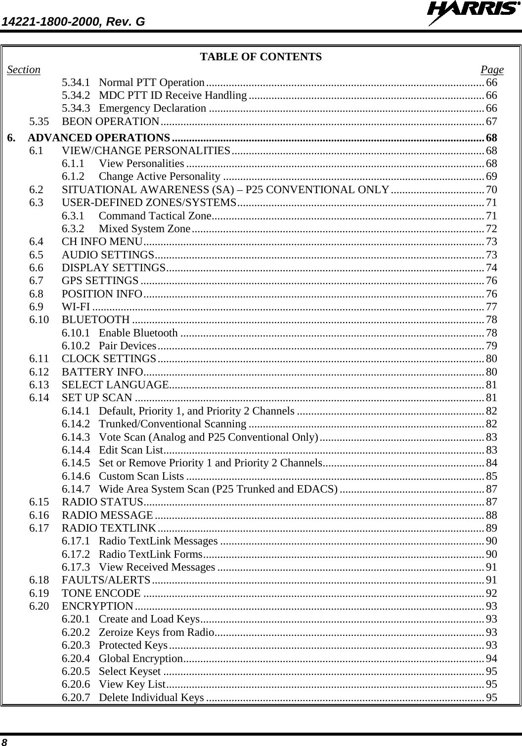 14221-1800-2000, Rev. G   8 TABLE OF CONTENTS Section  Page 5.34.1 Normal PTT Operation .................................................................................................. 66 5.34.2 MDC PTT ID Receive Handling ................................................................................... 66 5.34.3 Emergency Declaration ................................................................................................. 66 5.35 BEON OPERATION .................................................................................................................. 67 6. ADVANCED OPERATIONS .............................................................................................................. 68 6.1 VIEW/CHANGE PERSONALITIES ......................................................................................... 68 6.1.1 View Personalities ......................................................................................................... 68 6.1.2 Change Active Personality ............................................................................................ 69 6.2 SITUATIONAL AWARENESS (SA) – P25 CONVENTIONAL ONLY ................................. 70 6.3 USER-DEFINED ZONES/SYSTEMS ....................................................................................... 71 6.3.1 Command Tactical Zone ................................................................................................ 71 6.3.2 Mixed System Zone ....................................................................................................... 72 6.4 CH INFO MENU ........................................................................................................................ 73 6.5 AUDIO SETTINGS .................................................................................................................... 73 6.6 DISPLAY SETTINGS ................................................................................................................ 74 6.7 GPS SETTINGS ......................................................................................................................... 76 6.8 POSITION INFO ........................................................................................................................ 76 6.9 WI-FI .......................................................................................................................................... 77 6.10 BLUETOOTH ............................................................................................................................ 78 6.10.1 Enable Bluetooth ........................................................................................................... 78 6.10.2 Pair Devices ................................................................................................................... 79 6.11 CLOCK SETTINGS ................................................................................................................... 80 6.12 BATTERY INFO ........................................................................................................................ 80 6.13 SELECT LANGUAGE............................................................................................................... 81 6.14 SET UP SCAN ........................................................................................................................... 81 6.14.1 Default, Priority 1, and Priority 2 Channels .................................................................. 82 6.14.2 Trunked/Conventional Scanning ................................................................................... 82 6.14.3 Vote Scan (Analog and P25 Conventional Only) .......................................................... 83 6.14.4 Edit Scan List ................................................................................................................. 83 6.14.5 Set or Remove Priority 1 and Priority 2 Channels ......................................................... 84 6.14.6 Custom Scan Lists ......................................................................................................... 85 6.14.7 Wide Area System Scan (P25 Trunked and EDACS) ................................................... 87 6.15 RADIO STATUS ........................................................................................................................ 87 6.16 RADIO MESSAGE .................................................................................................................... 88 6.17 RADIO TEXTLINK ................................................................................................................... 89 6.17.1 Radio TextLink Messages ............................................................................................. 90 6.17.2 Radio TextLink Forms ................................................................................................... 90 6.17.3 View Received Messages .............................................................................................. 91 6.18 FAULTS/ALERTS ..................................................................................................................... 91 6.19 TONE ENCODE ........................................................................................................................ 92 6.20 ENCRYPTION ........................................................................................................................... 93 6.20.1 Create and Load Keys .................................................................................................... 93 6.20.2 Zeroize Keys from Radio ............................................................................................... 93 6.20.3 Protected Keys ............................................................................................................... 93 6.20.4 Global Encryption .......................................................................................................... 94 6.20.5 Select Keyset ................................................................................................................. 95 6.20.6 View Key List ................................................................................................................ 95 6.20.7 Delete Individual Keys .................................................................................................. 95 