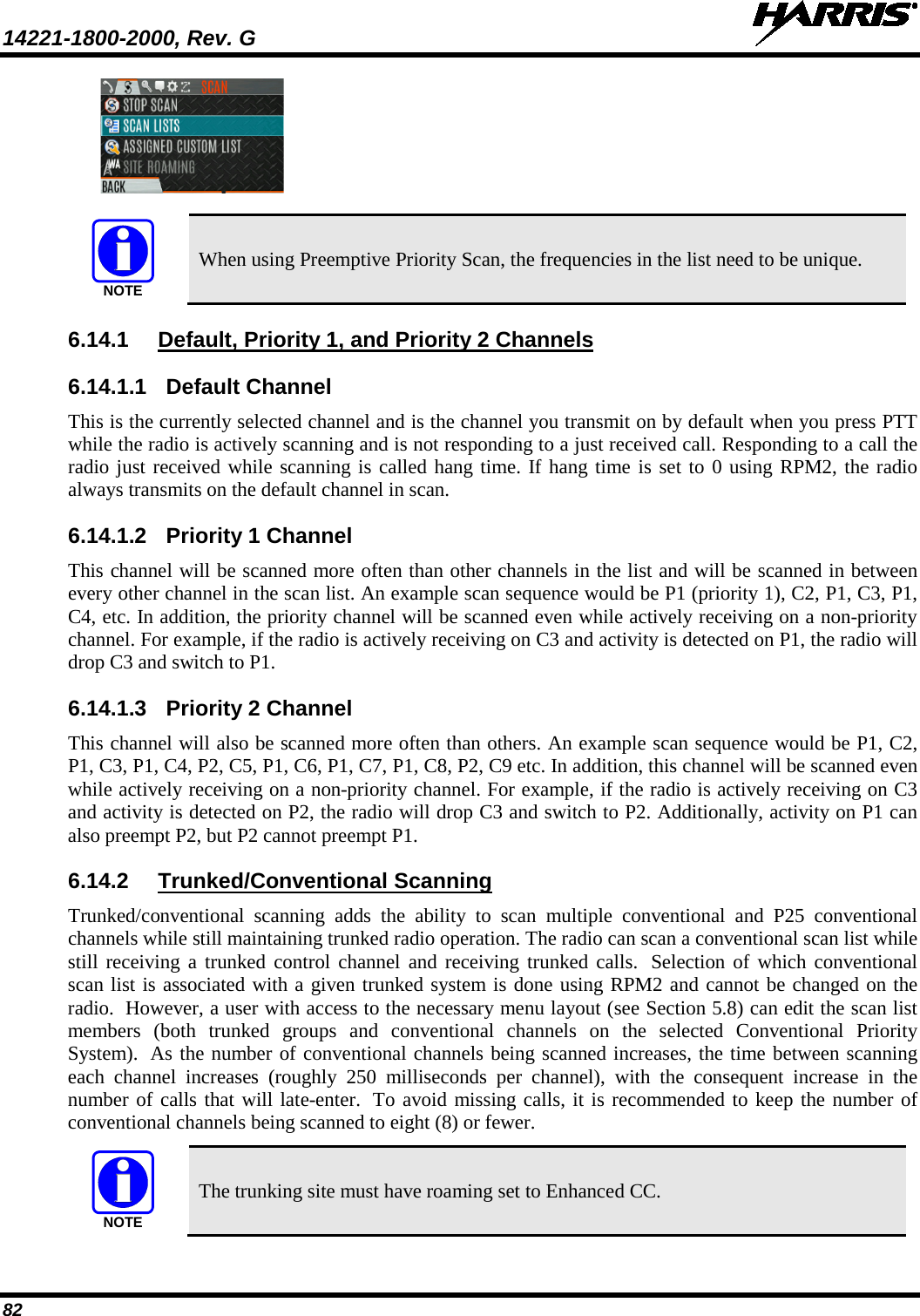 14221-1800-2000, Rev. G   82    When using Preemptive Priority Scan, the frequencies in the list need to be unique. 6.14.1 Default, Priority 1, and Priority 2 Channels 6.14.1.1 Default Channel This is the currently selected channel and is the channel you transmit on by default when you press PTT while the radio is actively scanning and is not responding to a just received call. Responding to a call the radio just received while scanning is called hang time. If hang time is set to 0 using RPM2, the radio always transmits on the default channel in scan. 6.14.1.2 Priority 1 Channel This channel will be scanned more often than other channels in the list and will be scanned in between every other channel in the scan list. An example scan sequence would be P1 (priority 1), C2, P1, C3, P1, C4, etc. In addition, the priority channel will be scanned even while actively receiving on a non-priority channel. For example, if the radio is actively receiving on C3 and activity is detected on P1, the radio will drop C3 and switch to P1. 6.14.1.3 Priority 2 Channel This channel will also be scanned more often than others. An example scan sequence would be P1, C2, P1, C3, P1, C4, P2, C5, P1, C6, P1, C7, P1, C8, P2, C9 etc. In addition, this channel will be scanned even while actively receiving on a non-priority channel. For example, if the radio is actively receiving on C3 and activity is detected on P2, the radio will drop C3 and switch to P2. Additionally, activity on P1 can also preempt P2, but P2 cannot preempt P1. 6.14.2 Trunked/Conventional Scanning Trunked/conventional scanning adds the ability to scan multiple conventional and P25 conventional channels while still maintaining trunked radio operation. The radio can scan a conventional scan list while still receiving a trunked control channel and receiving trunked calls.  Selection of which conventional scan list is associated with a given trunked system is done using RPM2 and cannot be changed on the radio.  However, a user with access to the necessary menu layout (see Section 5.8) can edit the scan list members (both trunked groups and conventional channels on the selected Conventional  Priority System).  As the number of conventional channels being scanned increases, the time between scanning each channel increases  (roughly 250 milliseconds per channel), with the consequent increase in the number of calls that will late-enter.  To avoid missing calls, it is recommended to keep the number of conventional channels being scanned to eight (8) or fewer.  The trunking site must have roaming set to Enhanced CC. NOTENOTE