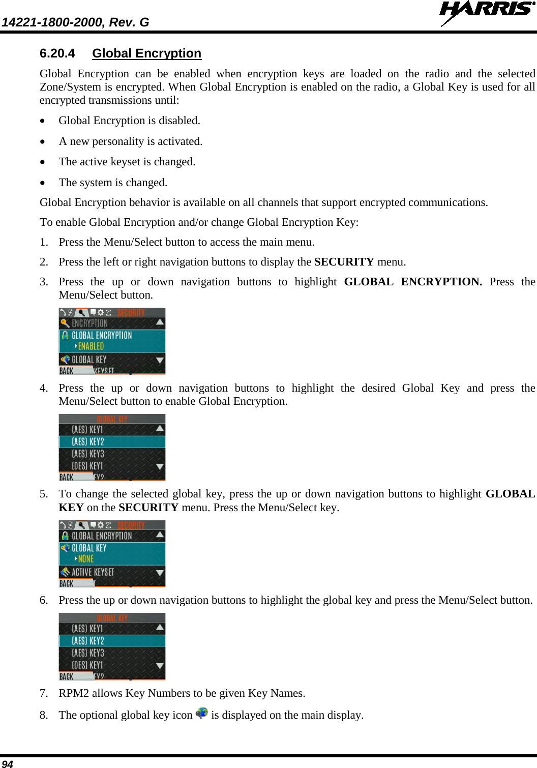 14221-1800-2000, Rev. G   94 6.20.4 Global Encryption Global Encryption can be enabled when encryption keys are loaded on the radio and the selected Zone/System is encrypted. When Global Encryption is enabled on the radio, a Global Key is used for all encrypted transmissions until: • Global Encryption is disabled. • A new personality is activated. • The active keyset is changed.  • The system is changed. Global Encryption behavior is available on all channels that support encrypted communications. To enable Global Encryption and/or change Global Encryption Key: 1. Press the Menu/Select button to access the main menu. 2. Press the left or right navigation buttons to display the SECURITY menu. 3. Press  the up or down navigation buttons to highlight GLOBAL ENCRYPTION. Press the Menu/Select button.   4. Press  the up or down navigation buttons to highlight the desired Global Key and press the Menu/Select button to enable Global Encryption.  5. To change the selected global key, press the up or down navigation buttons to highlight GLOBAL KEY on the SECURITY menu. Press the Menu/Select key.  6. Press the up or down navigation buttons to highlight the global key and press the Menu/Select button.  7. RPM2 allows Key Numbers to be given Key Names. 8. The optional global key icon   is displayed on the main display. 