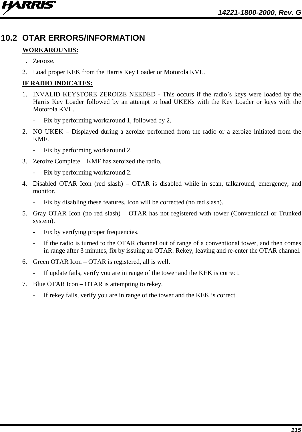  14221-1800-2000, Rev. G 115 10.2 OTAR ERRORS/INFORMATION WORKAROUNDS: 1. Zeroize. 2. Load proper KEK from the Harris Key Loader or Motorola KVL. IF RADIO INDICATES: 1. INVALID KEYSTORE ZEROIZE NEEDED - This occurs if the radio’s keys were loaded by the Harris Key Loader followed by an attempt to load UKEKs with the Key Loader or keys with the Motorola KVL.  - Fix by performing workaround 1, followed by 2. 2. NO UKEK – Displayed during a zeroize performed from the radio or a zeroize initiated from the KMF. - Fix by performing workaround 2. 3. Zeroize Complete – KMF has zeroized the radio. - Fix by performing workaround 2. 4. Disabled OTAR Icon (red slash) –  OTAR is disabled while in scan, talkaround, emergency, and monitor. - Fix by disabling these features. Icon will be corrected (no red slash). 5. Gray OTAR Icon (no red slash) – OTAR has not registered with tower (Conventional or Trunked system). - Fix by verifying proper frequencies. - If the radio is turned to the OTAR channel out of range of a conventional tower, and then comes in range after 3 minutes, fix by issuing an OTAR. Rekey, leaving and re-enter the OTAR channel. 6. Green OTAR Icon – OTAR is registered, all is well. - If update fails, verify you are in range of the tower and the KEK is correct. 7. Blue OTAR Icon – OTAR is attempting to rekey. - If rekey fails, verify you are in range of the tower and the KEK is correct. 