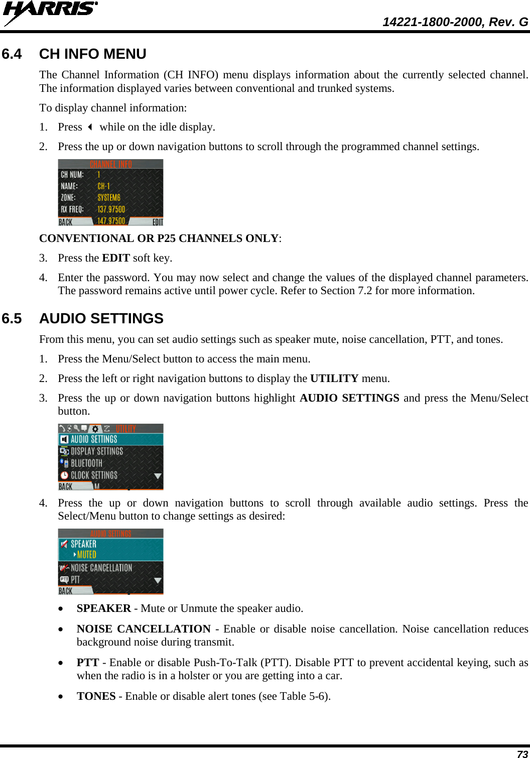  14221-1800-2000, Rev. G 73 6.4 CH INFO MENU The Channel Information (CH INFO) menu displays information about the currently selected channel. The information displayed varies between conventional and trunked systems. To display channel information: 1. Press  while on the idle display. 2. Press the up or down navigation buttons to scroll through the programmed channel settings.  CONVENTIONAL OR P25 CHANNELS ONLY: 3. Press the EDIT soft key. 4. Enter the password. You may now select and change the values of the displayed channel parameters. The password remains active until power cycle. Refer to Section 7.2 for more information. 6.5 AUDIO SETTINGS From this menu, you can set audio settings such as speaker mute, noise cancellation, PTT, and tones. 1. Press the Menu/Select button to access the main menu. 2. Press the left or right navigation buttons to display the UTILITY menu. 3. Press the up or down navigation buttons highlight AUDIO SETTINGS and press the Menu/Select button.  4. Press  the up or down navigation buttons to scroll through available audio settings. Press the Select/Menu button to change settings as desired:  • SPEAKER - Mute or Unmute the speaker audio. • NOISE CANCELLATION  - Enable or disable noise cancellation. Noise cancellation reduces background noise during transmit.  • PTT - Enable or disable Push-To-Talk (PTT). Disable PTT to prevent accidental keying, such as when the radio is in a holster or you are getting into a car. • TONES - Enable or disable alert tones (see Table 5-6). 