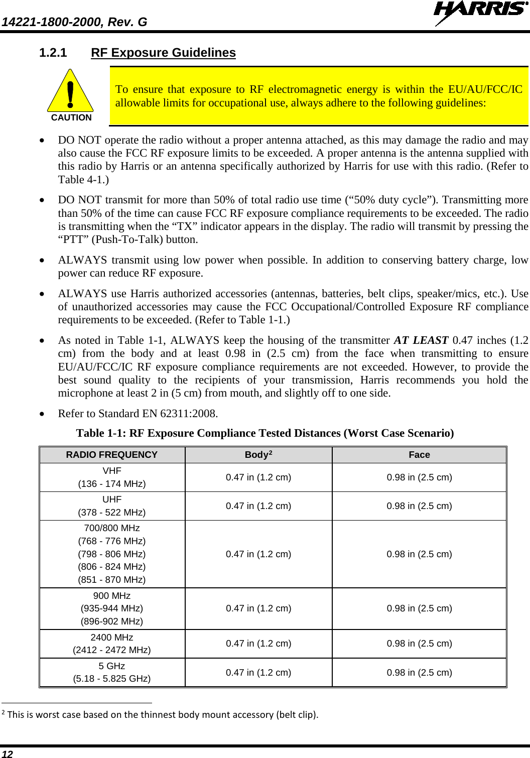 14221-1800-2000, Rev. G   12 1.2.1 RF Exposure Guidelines  To ensure that exposure to RF electromagnetic energy is within the EU/AU/FCC/IC allowable limits for occupational use, always adhere to the following guidelines: • DO NOT operate the radio without a proper antenna attached, as this may damage the radio and may also cause the FCC RF exposure limits to be exceeded. A proper antenna is the antenna supplied with this radio by Harris or an antenna specifically authorized by Harris for use with this radio. (Refer to Table 4-1.) • DO NOT transmit for more than 50% of total radio use time (“50% duty cycle”). Transmitting more than 50% of the time can cause FCC RF exposure compliance requirements to be exceeded. The radio is transmitting when the “TX” indicator appears in the display. The radio will transmit by pressing the “PTT” (Push-To-Talk) button. • ALWAYS transmit using low power when possible. In addition to conserving battery charge, low power can reduce RF exposure. • ALWAYS use Harris authorized accessories (antennas, batteries, belt clips, speaker/mics, etc.). Use of unauthorized accessories may cause the FCC Occupational/Controlled Exposure RF compliance requirements to be exceeded. (Refer to Table 1-1.) • As noted in Table 1-1, ALWAYS keep the housing of the transmitter AT LEAST 0.47 inches (1.2 cm) from the body and at least  0.98  in (2.5 cm) from the face when transmitting to ensure EU/AU/FCC/IC RF exposure compliance requirements are not exceeded. However, to provide the best sound quality to the recipients of your transmission, Harris recommends you hold the microphone at least 2 in (5 cm) from mouth, and slightly off to one side. • Refer to Standard EN 62311:2008. Table 1-1: RF Exposure Compliance Tested Distances (Worst Case Scenario) RADIO FREQUENCY Body2 Face VHF (136 - 174 MHz) 0.47 in (1.2 cm) 0.98 in (2.5 cm) UHF (378 - 522 MHz) 0.47 in (1.2 cm) 0.98 in (2.5 cm) 700/800 MHz (768 - 776 MHz) (798 - 806 MHz) (806 - 824 MHz) (851 - 870 MHz) 0.47 in (1.2 cm) 0.98 in (2.5 cm) 900 MHz (935-944 MHz) (896-902 MHz) 0.47 in (1.2 cm) 0.98 in (2.5 cm) 2400 MHz (2412 - 2472 MHz) 0.47 in (1.2 cm) 0.98 in (2.5 cm) 5 GHz (5.18 - 5.825 GHz) 0.47 in (1.2 cm) 0.98 in (2.5 cm)                                                            2 This is worst case based on the thinnest body mount accessory (belt clip). CAUTION