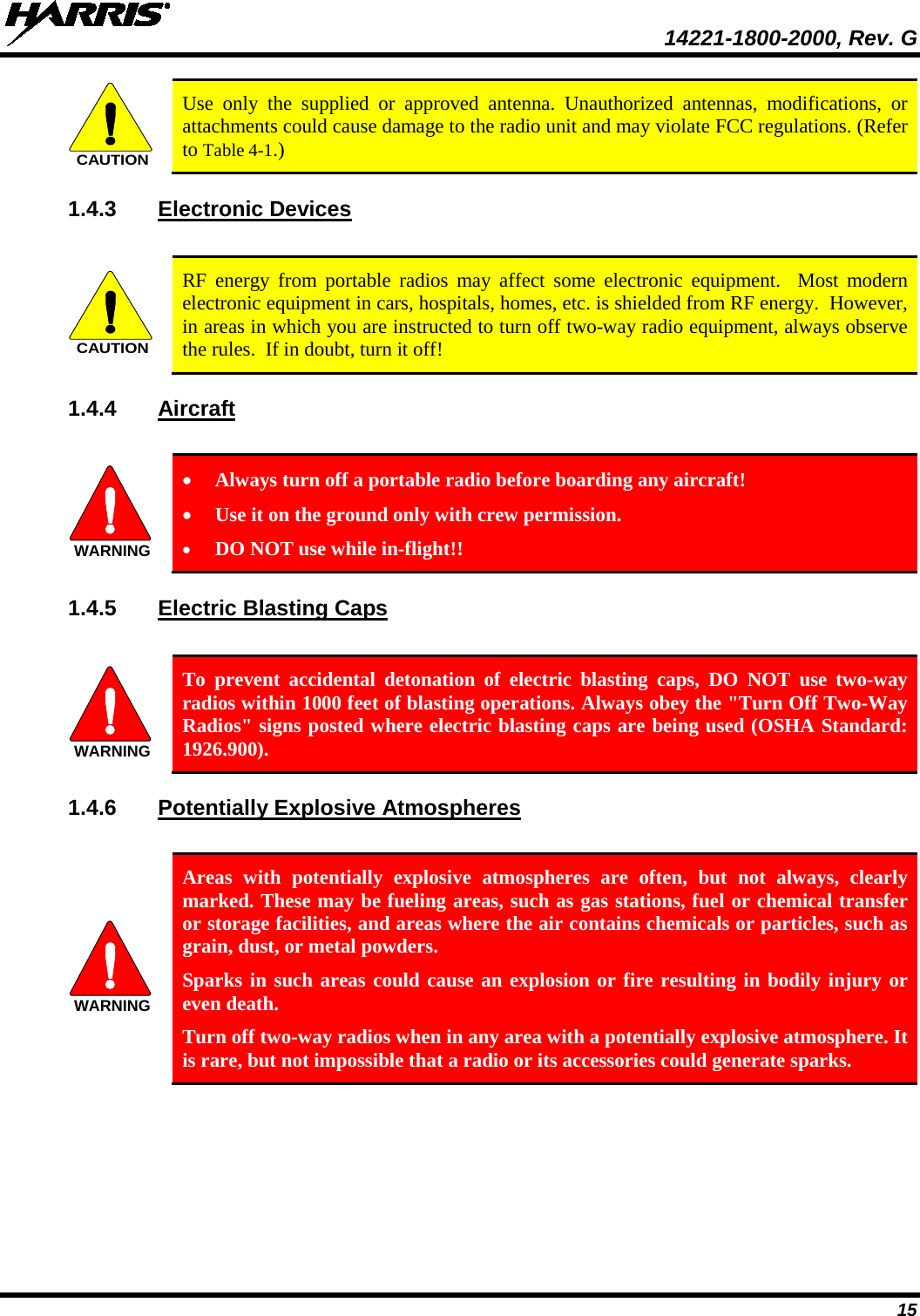  14221-1800-2000, Rev. G 15  Use only the supplied or approved antenna. Unauthorized antennas, modifications, or attachments could cause damage to the radio unit and may violate FCC regulations. (Refer to Table 4-1.) 1.4.3 Electronic Devices   RF energy from portable radios may affect some electronic equipment.  Most modern electronic equipment in cars, hospitals, homes, etc. is shielded from RF energy.  However, in areas in which you are instructed to turn off two-way radio equipment, always observe the rules.  If in doubt, turn it off! 1.4.4 Aircraft   • Always turn off a portable radio before boarding any aircraft! • Use it on the ground only with crew permission. • DO NOT use while in-flight!! 1.4.5 Electric Blasting Caps    To prevent accidental detonation of electric blasting caps, DO NOT use two-way radios within 1000 feet of blasting operations. Always obey the &quot;Turn Off Two-Way Radios&quot; signs posted where electric blasting caps are being used (OSHA Standard: 1926.900). 1.4.6 Potentially Explosive Atmospheres   Areas with potentially explosive atmospheres are often, but not always, clearly marked. These may be fueling areas, such as gas stations, fuel or chemical transfer or storage facilities, and areas where the air contains chemicals or particles, such as grain, dust, or metal powders. Sparks in such areas could cause an explosion or fire resulting in bodily injury or even death. Turn off two-way radios when in any area with a potentially explosive atmosphere. It is rare, but not impossible that a radio or its accessories could generate sparks. CAUTIONCAUTIONWARNINGWARNINGWARNING