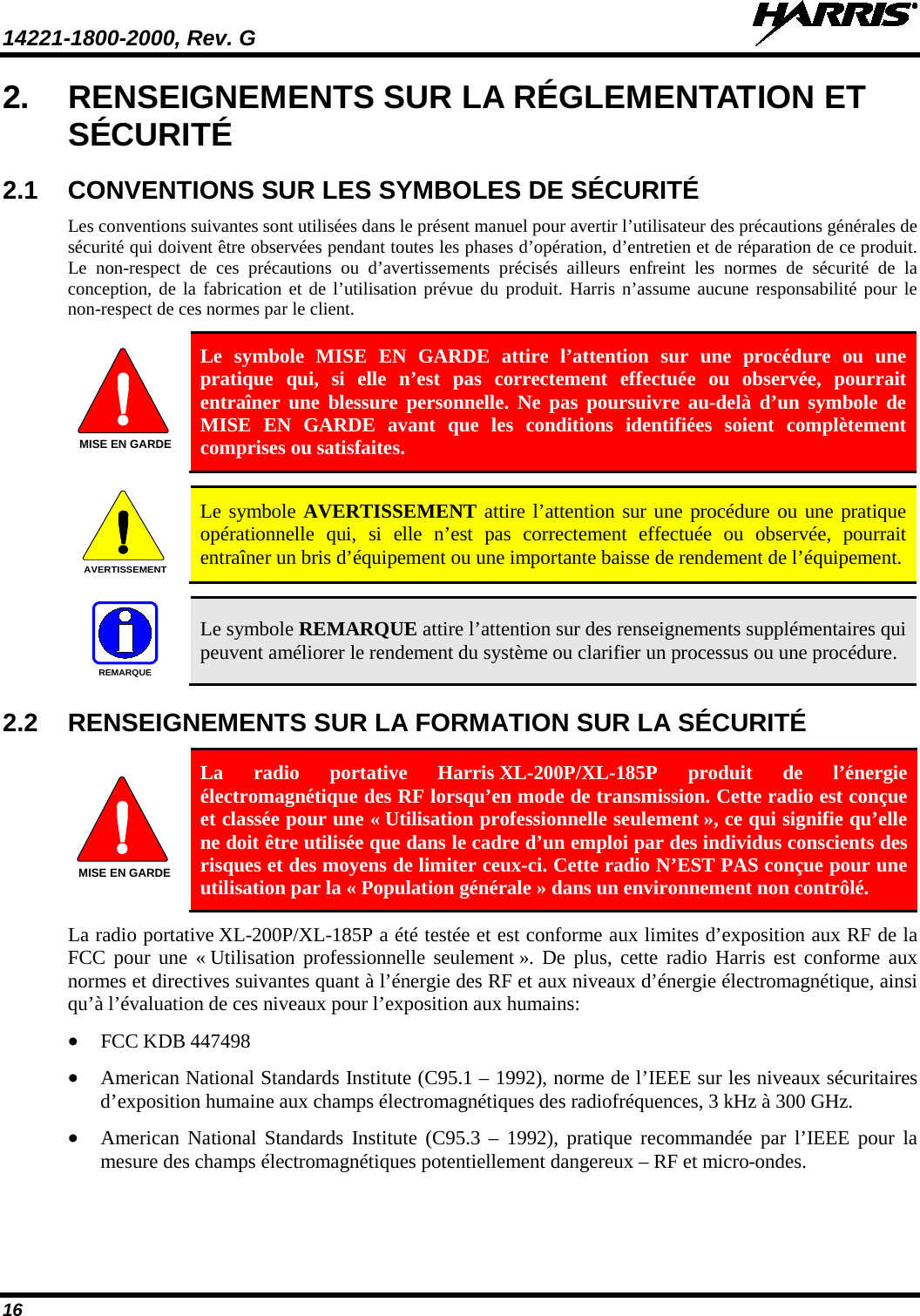 14221-1800-2000, Rev. G   16 2. RENSEIGNEMENTS SUR LA RÉGLEMENTATION ET SÉCURITÉ 2.1 CONVENTIONS SUR LES SYMBOLES DE SÉCURITÉ Les conventions suivantes sont utilisées dans le présent manuel pour avertir l’utilisateur des précautions générales de sécurité qui doivent être observées pendant toutes les phases d’opération, d’entretien et de réparation de ce produit. Le non-respect de ces précautions ou d’avertissements précisés ailleurs enfreint les normes de sécurité de la conception, de la fabrication et de l’utilisation prévue du produit. Harris n’assume aucune responsabilité pour le non-respect de ces normes par le client.  Le symbole MISE EN GARDE attire l’attention sur une procédure ou une pratique qui, si elle n’est pas correctement effectuée ou observée, pourrait entraîner une blessure personnelle. Ne pas poursuivre au-delà d’un symbole de MISE EN GARDE avant que les conditions identifiées soient complètement comprises ou satisfaites.     Le symbole AVERTISSEMENT attire l’attention sur une procédure ou une pratique opérationnelle qui, si elle n’est pas correctement effectuée ou observée, pourrait entraîner un bris d’équipement ou une importante baisse de rendement de l’équipement.     Le symbole REMARQUE attire l’attention sur des renseignements supplémentaires qui peuvent améliorer le rendement du système ou clarifier un processus ou une procédure. 2.2 RENSEIGNEMENTS SUR LA FORMATION SUR LA SÉCURITÉ  La radio portative Harris XL-200P/XL-185P  produit de l’énergie électromagnétique des RF lorsqu’en mode de transmission. Cette radio est conçue et classée pour une « Utilisation professionnelle seulement », ce qui signifie qu’elle ne doit être utilisée que dans le cadre d’un emploi par des individus conscients des risques et des moyens de limiter ceux-ci. Cette radio N’EST PAS conçue pour une utilisation par la « Population générale » dans un environnement non contrôlé. La radio portative XL-200P/XL-185P a été testée et est conforme aux limites d’exposition aux RF de la FCC pour une « Utilisation professionnelle seulement ». De plus, cette radio Harris est conforme aux normes et directives suivantes quant à l’énergie des RF et aux niveaux d’énergie électromagnétique, ainsi qu’à l’évaluation de ces niveaux pour l’exposition aux humains: • FCC KDB 447498 • American National Standards Institute (C95.1 – 1992), norme de l’IEEE sur les niveaux sécuritaires d’exposition humaine aux champs électromagnétiques des radiofréquences, 3 kHz à 300 GHz. • American National Standards Institute (C95.3 –  1992), pratique recommandée par l’IEEE pour la mesure des champs électromagnétiques potentiellement dangereux – RF et micro-ondes. MISE EN GARDEAVERTISSEMENTREMARQUEMISE EN GARDE