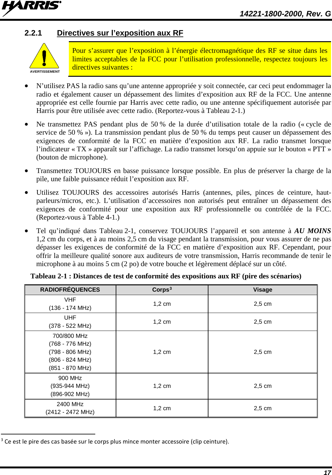  14221-1800-2000, Rev. G 17 2.2.1 Directives sur l’exposition aux RF  Pour s’assurer que l’exposition à l’énergie électromagnétique des RF se situe dans les limites acceptables de la FCC pour l’utilisation professionnelle, respectez toujours les directives suivantes : • N’utilisez PAS la radio sans qu’une antenne appropriée y soit connectée, car ceci peut endommager la radio et également causer un dépassement des limites d’exposition aux RF de la FCC. Une antenne appropriée est celle fournie par Harris avec cette radio, ou une antenne spécifiquement autorisée par Harris pour être utilisée avec cette radio. (Reportez-vous à Tableau 2-1.) • Ne transmettez PAS pendant plus de 50 % de la durée d’utilisation totale de la radio (« cycle de service de 50 % »). La transmission pendant plus de 50 % du temps peut causer un dépassement des exigences de conformité de la FCC en matière d’exposition aux RF. La radio transmet lorsque l’indicateur « TX » apparaît sur l’affichage. La radio transmet lorsqu’on appuie sur le bouton « PTT » (bouton de microphone). • Transmettez TOUJOURS en basse puissance lorsque possible. En plus de préserver la charge de la pile, une faible puissance réduit l’exposition aux RF. • Utilisez TOUJOURS des accessoires autorisés Harris (antennes, piles, pinces de ceinture, haut-parleurs/micros, etc.). L’utilisation d’accessoires non autorisés peut entraîner un dépassement des exigences de conformité pour une exposition aux RF professionnelle ou contrôlée de la FCC. (Reportez-vous à Table 4-1.) • Tel qu’indiqué dans Tableau 2-1, conservez TOUJOURS l’appareil et son antenne à AU MOINS 1,2 cm du corps, et à au moins 2,5 cm du visage pendant la transmission, pour vous assurer de ne pas dépasser les exigences de conformité de la FCC en matière d’exposition aux RF. Cependant, pour offrir la meilleure qualité sonore aux auditeurs de votre transmission, Harris recommande de tenir le microphone à au moins 5 cm (2 po) de votre bouche et légèrement déplacé sur un côté. Tableau 2-1 : Distances de test de conformité des expositions aux RF (pire des scénarios) RADIOFRÉQUENCES Corps3 Visage VHF (136 - 174 MHz) 1,2 cm 2,5 cm UHF (378 - 522 MHz) 1,2 cm 2,5 cm 700/800 MHz (768 - 776 MHz) (798 - 806 MHz) (806 - 824 MHz) (851 - 870 MHz) 1,2 cm 2,5 cm 900 MHz (935-944 MHz) (896-902 MHz) 1,2 cm 2,5 cm 2400 MHz (2412 - 2472 MHz) 1,2 cm 2,5 cm                                                            3 Ce est le pire des cas basée sur le corps plus mince monter accessoire (clip ceinture). AVERTISSEMENT