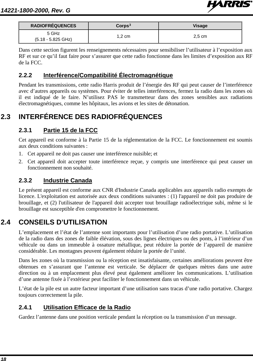 14221-1800-2000, Rev. G   18 RADIOFRÉQUENCES Corps3 Visage 5 GHz (5.18 - 5.825 GHz) 1,2 cm 2,5 cm Dans cette section figurent les renseignements nécessaires pour sensibiliser l’utilisateur à l’exposition aux RF et sur ce qu’il faut faire pour s’assurer que cette radio fonctionne dans les limites d’exposition aux RF de la FCC. 2.2.2 Interférence/Compatibilité Électromagnétique Pendant les transmissions, cette radio Harris produit de l’énergie des RF qui peut causer de l’interférence avec d’autres appareils ou systèmes. Pour éviter de telles interférences, fermez la radio dans les zones où il est indiqué de le faire. N’utilisez PAS le transmetteur dans des zones sensibles aux radiations électromagnétiques, comme les hôpitaux, les avions et les sites de détonation. 2.3 INTERFÉRENCE DES RADIOFRÉQUENCES 2.3.1 Partie 15 de la FCC Cet appareil est conforme à la Partie 15 de la réglementation de la FCC. Le fonctionnement est soumis aux deux conditions suivantes : 1. Cet appareil ne doit pas causer une interférence nuisible; et 2. Cet appareil doit accepter toute interférence reçue, y compris une interférence qui peut causer un fonctionnement non souhaité. 2.3.2 Industrie Canada Le présent appareil est conforme aux CNR d&apos;Industrie Canada applicables aux appareils radio exempts de licence. L&apos;exploitation est autorisée aux deux conditions suivantes : (1) l&apos;appareil ne doit pas produire de brouillage, et (2) l&apos;utilisateur de l&apos;appareil doit accepter tout brouillage radioélectrique subi, même si le brouillage est susceptible d&apos;en compromettre le fonctionnement. 2.4 CONSEILS D’UTILISATION L’emplacement et l’état de l’antenne sont importants pour l’utilisation d’une radio portative. L’utilisation de la radio dans des zones de faible élévation, sous des lignes électriques ou des ponts, à l’intérieur d’un véhicule ou dans un immeuble à ossature métallique, peut réduire la portée de l’appareil de manière considérable. Les montagnes peuvent également réduire la portée de l’unité.  Dans les zones où la transmission ou la réception est insatisfaisante, certaines améliorations peuvent être obtenues en s’assurant que l’antenne est verticale. Se déplacer de quelques mètres dans une autre direction ou à un emplacement plus élevé peut également améliorer les communications. L’utilisation d’une antenne fixée à l’extérieur peut faciliter le fonctionnement dans un véhicule.  L’état de la pile est un autre facteur important d’une utilisation sans tracas d’une radio portative. Chargez toujours correctement la pile.  2.4.1 Utilisation Efficace de la Radio Gardez l’antenne dans une position verticale pendant la réception ou la transmission d’un message.  