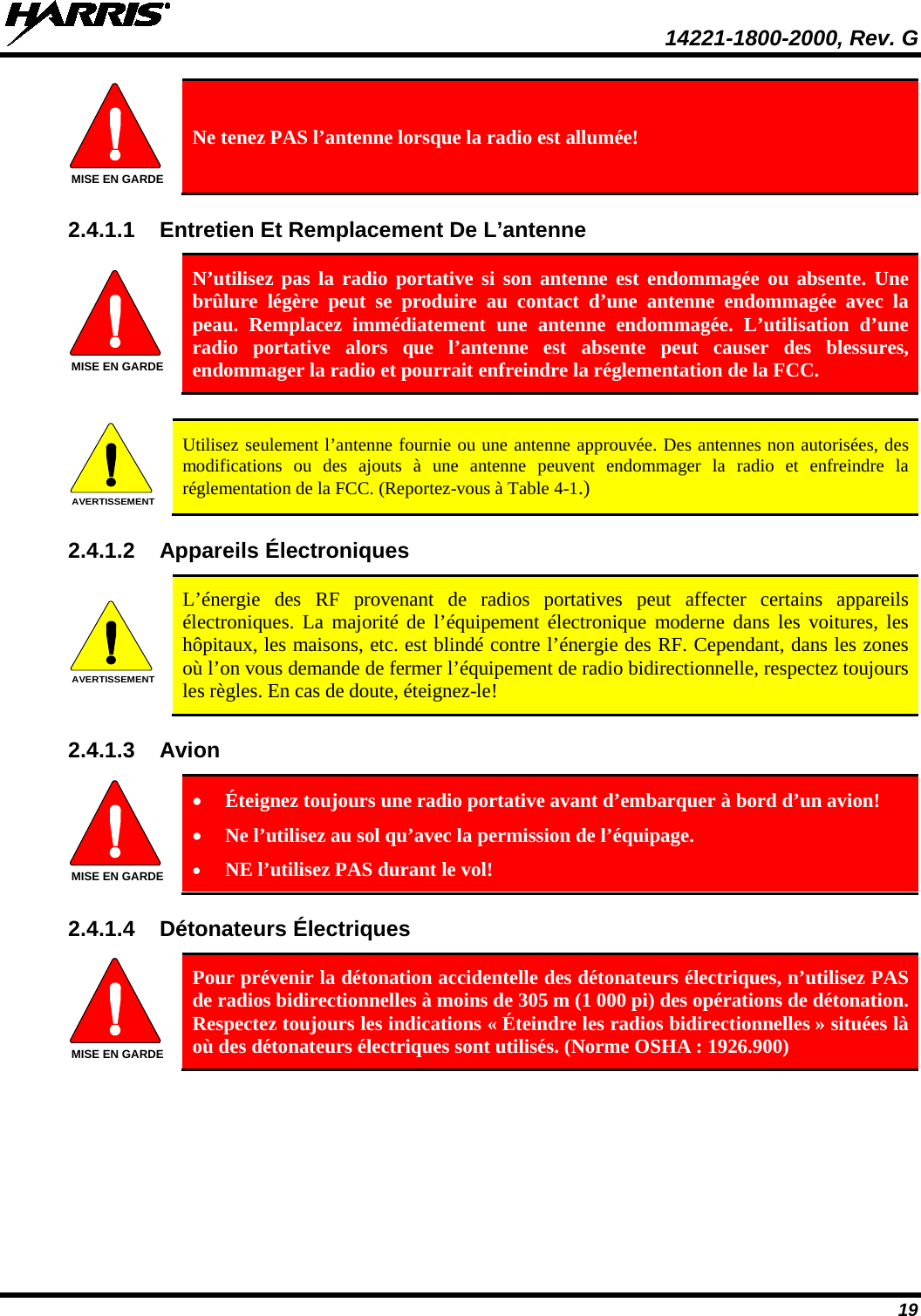  14221-1800-2000, Rev. G 19  Ne tenez PAS l’antenne lorsque la radio est allumée! 2.4.1.1 Entretien Et Remplacement De L’antenne  N’utilisez pas la radio portative si son antenne est endommagée ou absente. Une brûlure légère peut se produire au contact d’une antenne endommagée avec la peau. Remplacez immédiatement une antenne endommagée. L’utilisation d’une radio portative alors que l’antenne est absente peut causer des blessures, endommager la radio et pourrait enfreindre la réglementation de la FCC.   Utilisez seulement l’antenne fournie ou une antenne approuvée. Des antennes non autorisées, des modifications ou des ajouts à une antenne peuvent endommager la radio et enfreindre la réglementation de la FCC. (Reportez-vous à Table 4-1.) 2.4.1.2 Appareils Électroniques  L’énergie des RF provenant de radios portatives peut affecter certains appareils électroniques. La majorité de l’équipement électronique moderne dans les voitures, les hôpitaux, les maisons, etc. est blindé contre l’énergie des RF. Cependant, dans les zones où l’on vous demande de fermer l’équipement de radio bidirectionnelle, respectez toujours les règles. En cas de doute, éteignez-le! 2.4.1.3 Avion  • Éteignez toujours une radio portative avant d’embarquer à bord d’un avion! • Ne l’utilisez au sol qu’avec la permission de l’équipage. • NE l’utilisez PAS durant le vol! 2.4.1.4 Détonateurs Électriques   Pour prévenir la détonation accidentelle des détonateurs électriques, n’utilisez PAS de radios bidirectionnelles à moins de 305 m (1 000 pi) des opérations de détonation. Respectez toujours les indications « Éteindre les radios bidirectionnelles » situées là où des détonateurs électriques sont utilisés. (Norme OSHA : 1926.900) MISE EN GARDEMISE EN GARDEAVERTISSEMENTAVERTISSEMENTMISE EN GARDEMISE EN GARDE