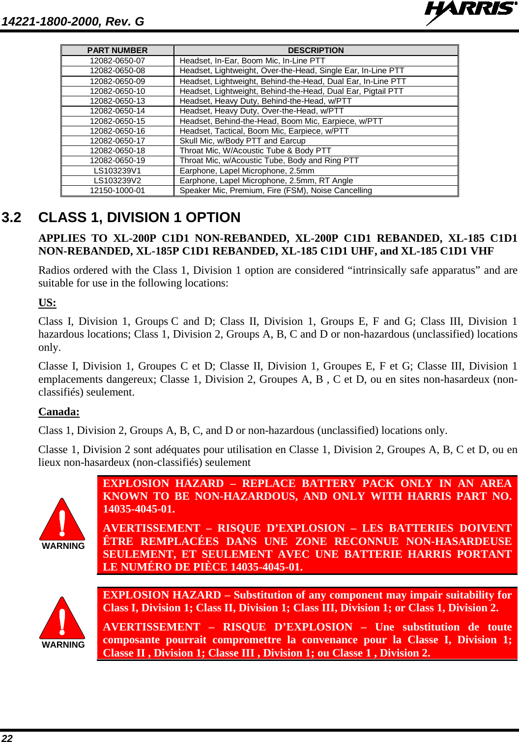 14221-1800-2000, Rev. G   22 PART NUMBER DESCRIPTION 12082-0650-07 Headset, In-Ear, Boom Mic, In-Line PTT 12082-0650-08 Headset, Lightweight, Over-the-Head, Single Ear, In-Line PTT 12082-0650-09 Headset, Lightweight, Behind-the-Head, Dual Ear, In-Line PTT 12082-0650-10 Headset, Lightweight, Behind-the-Head, Dual Ear, Pigtail PTT 12082-0650-13 Headset, Heavy Duty, Behind-the-Head, w/PTT 12082-0650-14 Headset, Heavy Duty, Over-the-Head, w/PTT 12082-0650-15 Headset, Behind-the-Head, Boom Mic, Earpiece, w/PTT 12082-0650-16 Headset, Tactical, Boom Mic, Earpiece, w/PTT 12082-0650-17 Skull Mic, w/Body PTT and Earcup 12082-0650-18 Throat Mic, W/Acoustic Tube &amp; Body PTT 12082-0650-19 Throat Mic, w/Acoustic Tube, Body and Ring PTT LS103239V1 Earphone, Lapel Microphone, 2.5mm LS103239V2 Earphone, Lapel Microphone, 2.5mm, RT Angle 12150-1000-01 Speaker Mic, Premium, Fire (FSM), Noise Cancelling 3.2 CLASS 1, DIVISION 1 OPTION  APPLIES TO XL-200P C1D1 NON-REBANDED, XL-200P C1D1 REBANDED, XL-185 C1D1 NON-REBANDED, XL-185P C1D1 REBANDED, XL-185 C1D1 UHF, and XL-185 C1D1 VHF Radios ordered with the Class 1, Division 1 option are considered “intrinsically safe apparatus” and are suitable for use in the following locations: US:  Class I, Division 1, Groups C and D; Class II, Division 1, Groups E, F and G; Class III, Division 1 hazardous locations; Class 1, Division 2, Groups A, B, C and D or non-hazardous (unclassified) locations only.   Classe I, Division 1, Groupes C et D; Classe II, Division 1, Groupes E, F et G; Classe III, Division 1 emplacements dangereux; Classe 1, Division 2, Groupes A, B , C et D, ou en sites non-hasardeux (non-classifiés) seulement. Canada: Class 1, Division 2, Groups A, B, C, and D or non-hazardous (unclassified) locations only.   Classe 1, Division 2 sont adéquates pour utilisation en Classe 1, Division 2, Groupes A, B, C et D, ou en lieux non-hasardeux (non-classifiés) seulement  EXPLOSION HAZARD –  REPLACE BATTERY PACK ONLY IN AN AREA KNOWN TO BE NON-HAZARDOUS, AND ONLY WITH HARRIS PART NO. 14035-4045-01.  AVERTISSEMENT  –  RISQUE D’EXPLOSION  – LES BATTERIES DOIVENT ÊTRE REMPLACÉES DANS UNE ZONE RECONNUE NON-HASARDEUSE SEULEMENT, ET SEULEMENT AVEC UNE BATTERIE HARRIS PORTANT LE NUMÉRO DE PIÈCE 14035-4045-01.   EXPLOSION HAZARD – Substitution of any component may impair suitability for Class I, Division 1; Class II, Division 1; Class III, Division 1; or Class 1, Division 2. AVERTISSEMENT  –  RISQUE D’EXPLOSION – Une substitution de toute composante pourrait compromettre la convenance pour la Classe I, Division 1; Classe II , Division 1; Classe III , Division 1; ou Classe 1 , Division 2.  WARNINGWARNING