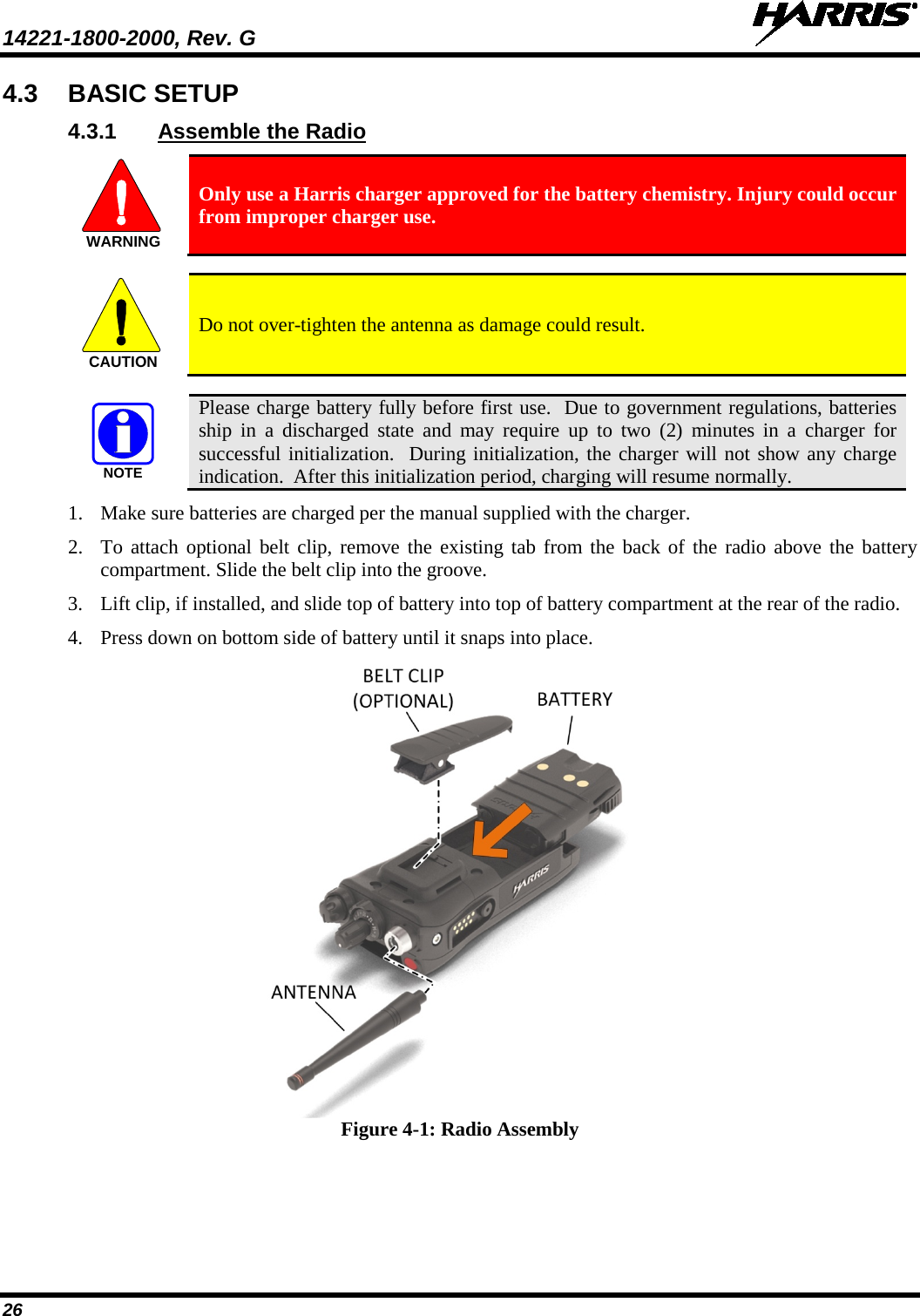 14221-1800-2000, Rev. G   26 4.3 BASIC SETUP 4.3.1 Assemble the Radio  Only use a Harris charger approved for the battery chemistry. Injury could occur from improper charger use.    Do not over-tighten the antenna as damage could result.   Please charge battery fully before first use.  Due to government regulations, batteries ship in a discharged state and may require up to two (2) minutes in a charger for successful initialization.  During initialization, the charger will not show any charge indication.  After this initialization period, charging will resume normally. 1. Make sure batteries are charged per the manual supplied with the charger. 2. To attach optional belt clip, remove the existing tab from the back of the radio above the battery compartment. Slide the belt clip into the groove. 3. Lift clip, if installed, and slide top of battery into top of battery compartment at the rear of the radio. 4. Press down on bottom side of battery until it snaps into place.   Figure 4-1: Radio Assembly WARNINGCAUTIONNOTE