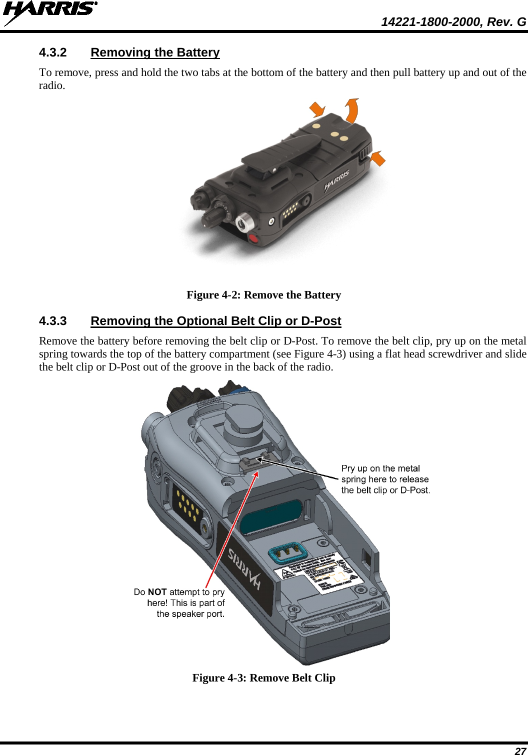  14221-1800-2000, Rev. G 27 4.3.2 Removing the Battery To remove, press and hold the two tabs at the bottom of the battery and then pull battery up and out of the radio.  Figure 4-2: Remove the Battery 4.3.3 Removing the Optional Belt Clip or D-Post Remove the battery before removing the belt clip or D-Post. To remove the belt clip, pry up on the metal spring towards the top of the battery compartment (see Figure 4-3) using a flat head screwdriver and slide the belt clip or D-Post out of the groove in the back of the radio.  Figure 4-3: Remove Belt Clip 