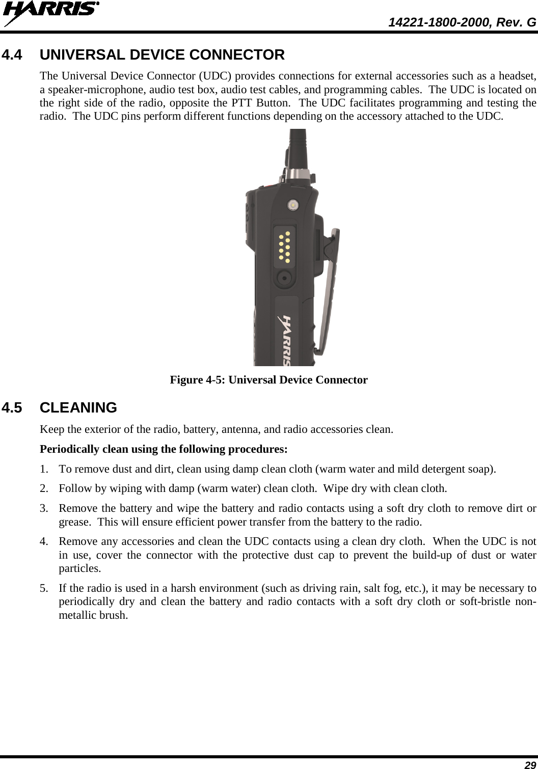  14221-1800-2000, Rev. G 29 4.4 UNIVERSAL DEVICE CONNECTOR The Universal Device Connector (UDC) provides connections for external accessories such as a headset, a speaker-microphone, audio test box, audio test cables, and programming cables.  The UDC is located on the right side of the radio, opposite the PTT Button.  The UDC facilitates programming and testing the radio.  The UDC pins perform different functions depending on the accessory attached to the UDC.    Figure 4-5: Universal Device Connector 4.5 CLEANING Keep the exterior of the radio, battery, antenna, and radio accessories clean.   Periodically clean using the following procedures: 1. To remove dust and dirt, clean using damp clean cloth (warm water and mild detergent soap). 2. Follow by wiping with damp (warm water) clean cloth.  Wipe dry with clean cloth. 3. Remove the battery and wipe the battery and radio contacts using a soft dry cloth to remove dirt or grease.  This will ensure efficient power transfer from the battery to the radio. 4. Remove any accessories and clean the UDC contacts using a clean dry cloth.  When the UDC is not in use, cover the connector with the protective dust cap to prevent the build-up of dust or water particles. 5. If the radio is used in a harsh environment (such as driving rain, salt fog, etc.), it may be necessary to periodically dry and clean the battery and radio contacts with a soft dry cloth or soft-bristle non-metallic brush. 