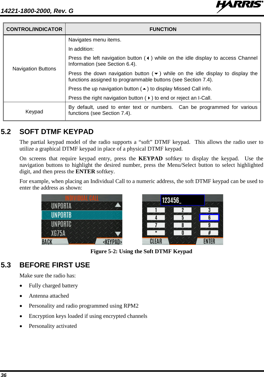 14221-1800-2000, Rev. G   36 CONTROL/INDICATOR FUNCTION Navigation Buttons Navigates menu items. In addition: Press the left navigation button () while on the idle display to access Channel Information (see Section 6.4). Press  the down navigation button ()  while on the idle display to display the functions assigned to programmable buttons (see Section 7.4). Press the up navigation button () to display Missed Call info. Press the right navigation button () to end or reject an I-Call. Keypad By default, used to enter text or numbers.  Can be programmed for various functions (see Section 7.4).   5.2 SOFT DTMF KEYPAD The partial keypad model of the radio supports a “soft” DTMF keypad.  This allows the radio user to utilize a graphical DTMF keypad in place of a physical DTMF keypad. On screens that require keypad entry, press the KEYPAD softkey to display the keypad.  Use the navigation buttons to highlight the desired number, press the Menu/Select button to select highlighted digit, and then press the ENTER softkey. For example, when placing an Individual Call to a numeric address, the soft DTMF keypad can be used to enter the address as shown:    Figure 5-2: Using the Soft DTMF Keypad 5.3 BEFORE FIRST USE Make sure the radio has: • Fully charged battery • Antenna attached • Personality and radio programmed using RPM2 • Encryption keys loaded if using encrypted channels • Personality activated 