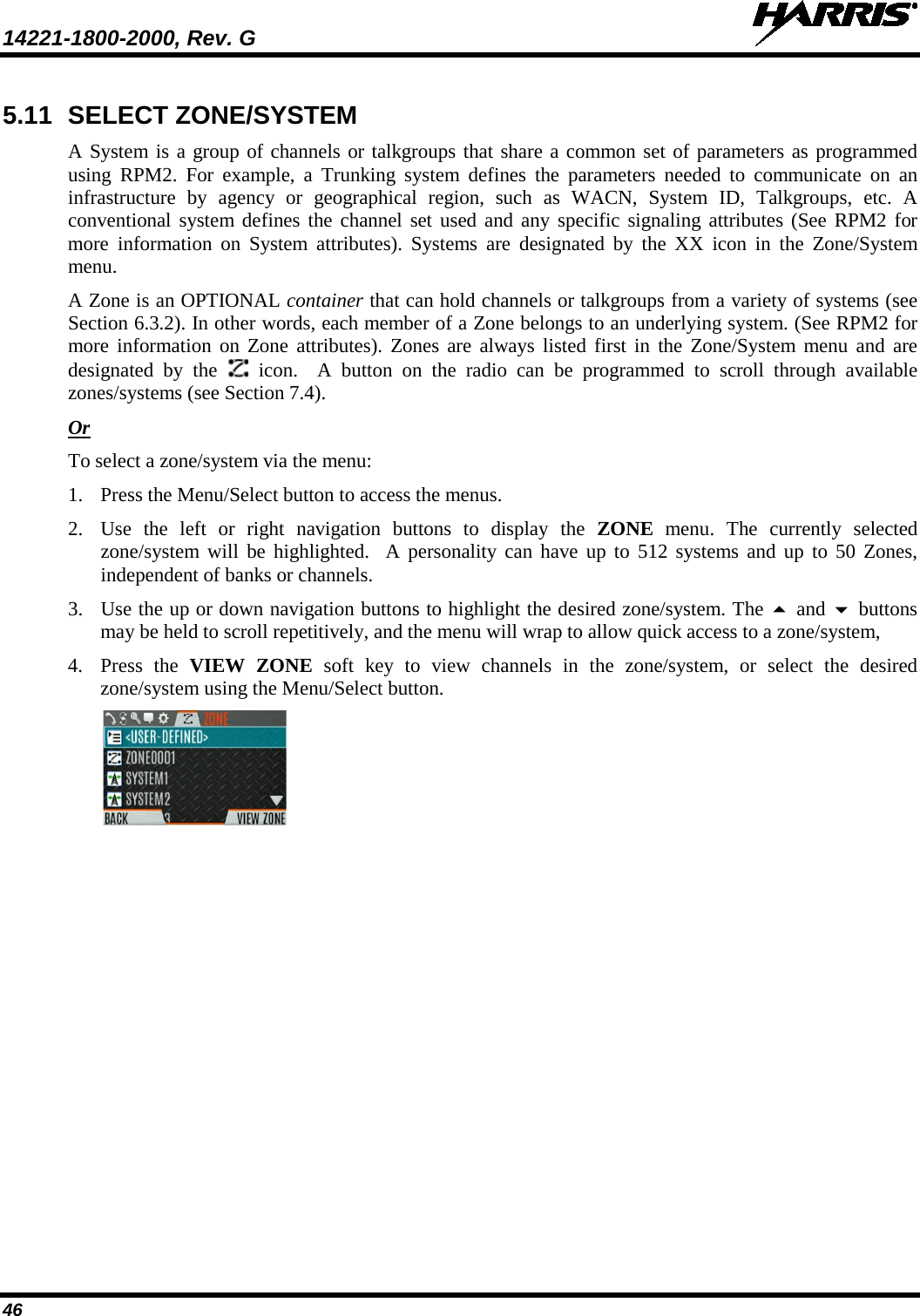 14221-1800-2000, Rev. G   46 5.11 SELECT ZONE/SYSTEM A System is a group of channels or talkgroups that share a common set of parameters as programmed using RPM2. For example, a Trunking system defines the parameters needed to communicate  on  an infrastructure by agency or geographical region, such as WACN, System ID, Talkgroups, etc. A conventional system defines the channel set used and any specific signaling attributes (See RPM2 for more information on System attributes). Systems are designated by the XX icon in the Zone/System menu.   A Zone is an OPTIONAL container that can hold channels or talkgroups from a variety of systems (see Section 6.3.2). In other words, each member of a Zone belongs to an underlying system. (See RPM2 for more information on Zone attributes). Zones are always listed first in the Zone/System menu and are designated by the   icon.  A button on the radio can be programmed to scroll through available zones/systems (see Section 7.4). Or To select a zone/system via the menu: 1. Press the Menu/Select button to access the menus. 2. Use  the left or right navigation buttons to display the ZONE  menu. The currently selected zone/system will be highlighted.  A personality can have up to 512 systems and up to 50 Zones, independent of banks or channels. 3. Use the up or down navigation buttons to highlight the desired zone/system. The  and  buttons may be held to scroll repetitively, and the menu will wrap to allow quick access to a zone/system,  4. Press  the  VIEW ZONE soft key to view channels in the zone/system, or select the desired zone/system using the Menu/Select button.   