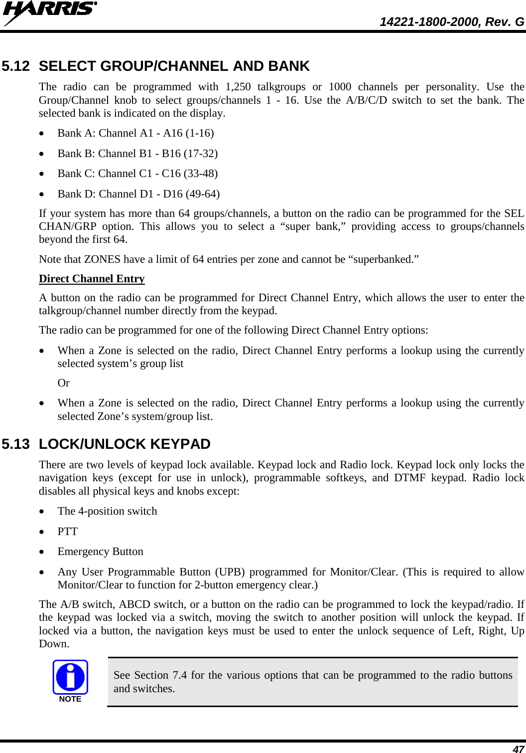  14221-1800-2000, Rev. G 47 5.12 SELECT GROUP/CHANNEL AND BANK The  radio can be programmed with 1,250 talkgroups or 1000 channels per personality. Use the Group/Channel knob to select groups/channels 1 -  16. Use the A/B/C/D switch to set the  bank. The selected bank is indicated on the display. • Bank A: Channel A1 - A16 (1-16) • Bank B: Channel B1 - B16 (17-32) • Bank C: Channel C1 - C16 (33-48) • Bank D: Channel D1 - D16 (49-64) If your system has more than 64 groups/channels, a button on the radio can be programmed for the SEL CHAN/GRP option. This allows you to select a “super bank,” providing access to groups/channels beyond the first 64. Note that ZONES have a limit of 64 entries per zone and cannot be “superbanked.” Direct Channel Entry A button on the radio can be programmed for Direct Channel Entry, which allows the user to enter the talkgroup/channel number directly from the keypad. The radio can be programmed for one of the following Direct Channel Entry options: • When a Zone is selected on the radio, Direct Channel Entry performs a lookup using the currently selected system’s group list Or • When a Zone is selected on the radio, Direct Channel Entry performs a lookup using the currently selected Zone’s system/group list. 5.13 LOCK/UNLOCK KEYPAD There are two levels of keypad lock available. Keypad lock and Radio lock. Keypad lock only locks the navigation keys (except for use in unlock),  programmable  softkeys, and DTMF keypad. Radio lock disables all physical keys and knobs except: • The 4-position switch • PTT • Emergency Button • Any User Programmable Button (UPB) programmed for Monitor/Clear. (This is required to allow Monitor/Clear to function for 2-button emergency clear.) The A/B switch, ABCD switch, or a button on the radio can be programmed to lock the keypad/radio. If the keypad was locked via a switch, moving the switch to another position will unlock the keypad. If locked via a button, the navigation keys must be used to enter the unlock sequence of Left, Right, Up Down.  See Section 7.4 for the various options that can be programmed to the radio buttons and switches. NOTE