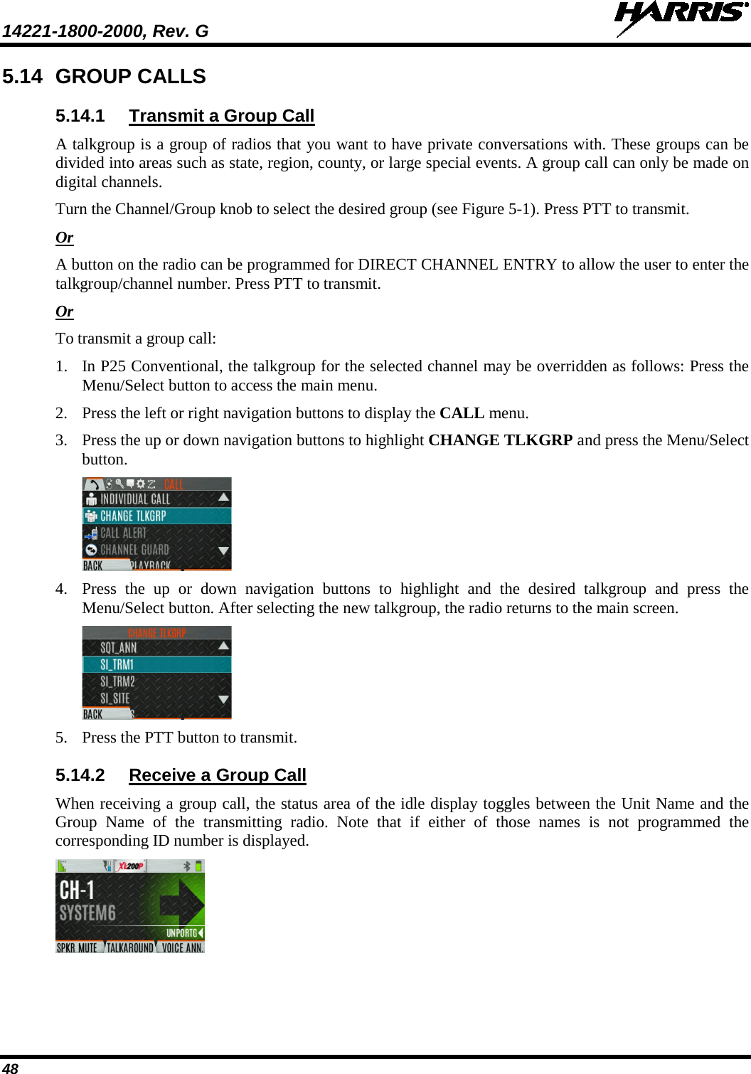 14221-1800-2000, Rev. G   48 5.14 GROUP CALLS 5.14.1 Transmit a Group Call A talkgroup is a group of radios that you want to have private conversations with. These groups can be divided into areas such as state, region, county, or large special events. A group call can only be made on digital channels.  Turn the Channel/Group knob to select the desired group (see Figure 5-1). Press PTT to transmit. Or A button on the radio can be programmed for DIRECT CHANNEL ENTRY to allow the user to enter the talkgroup/channel number. Press PTT to transmit. Or To transmit a group call: 1. In P25 Conventional, the talkgroup for the selected channel may be overridden as follows: Press the Menu/Select button to access the main menu. 2. Press the left or right navigation buttons to display the CALL menu. 3. Press the up or down navigation buttons to highlight CHANGE TLKGRP and press the Menu/Select button.  4. Press the up or down navigation buttons to highlight and the desired  talkgroup  and press the Menu/Select button. After selecting the new talkgroup, the radio returns to the main screen.  5. Press the PTT button to transmit.  5.14.2 Receive a Group Call When receiving a group call, the status area of the idle display toggles between the Unit Name and the Group Name of the transmitting radio. Note that if either of those names is not programmed the corresponding ID number is displayed.  