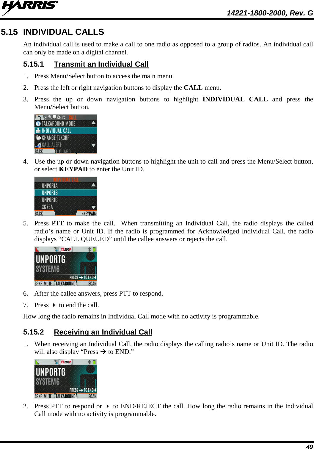  14221-1800-2000, Rev. G 49 5.15 INDIVIDUAL CALLS An individual call is used to make a call to one radio as opposed to a group of radios. An individual call can only be made on a digital channel.  5.15.1 Transmit an Individual Call 1. Press Menu/Select button to access the main menu. 2. Press the left or right navigation buttons to display the CALL menu. 3. Press  the up or down navigation buttons to highlight INDIVIDUAL CALL and press the Menu/Select button.  4. Use the up or down navigation buttons to highlight the unit to call and press the Menu/Select button, or select KEYPAD to enter the Unit ID.  5. Press  PTT to make the call.  When transmitting an Individual Call, the radio displays the called radio’s name or Unit ID. If the radio is programmed for Acknowledged Individual Call, the radio displays “CALL QUEUED” until the callee answers or rejects the call.  6. After the callee answers, press PTT to respond. 7. Press  to end the call. How long the radio remains in Individual Call mode with no activity is programmable. 5.15.2 Receiving an Individual Call 1. When receiving an Individual Call, the radio displays the calling radio’s name or Unit ID. The radio will also display “Press  to END.”  2. Press PTT to respond or  to END/REJECT the call. How long the radio remains in the Individual Call mode with no activity is programmable. 