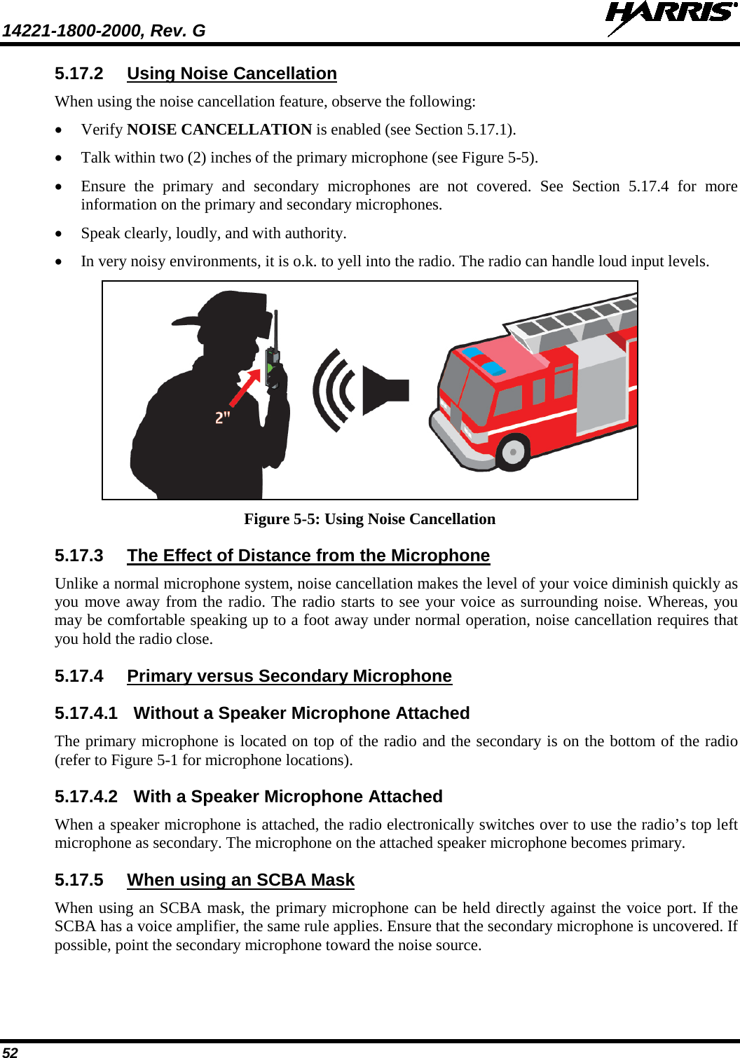 14221-1800-2000, Rev. G   52 5.17.2 Using Noise Cancellation When using the noise cancellation feature, observe the following: • Verify NOISE CANCELLATION is enabled (see Section 5.17.1). • Talk within two (2) inches of the primary microphone (see Figure 5-5). • Ensure the primary and secondary microphones are not covered. See Section 5.17.4  for more information on the primary and secondary microphones. • Speak clearly, loudly, and with authority.  • In very noisy environments, it is o.k. to yell into the radio. The radio can handle loud input levels.  Figure 5-5: Using Noise Cancellation  5.17.3 The Effect of Distance from the Microphone Unlike a normal microphone system, noise cancellation makes the level of your voice diminish quickly as you move away from the radio. The radio starts to see your voice as surrounding noise. Whereas, you may be comfortable speaking up to a foot away under normal operation, noise cancellation requires that you hold the radio close. 5.17.4 Primary versus Secondary Microphone 5.17.4.1 Without a Speaker Microphone Attached The primary microphone is located on top of the radio and the secondary is on the bottom of the radio (refer to Figure 5-1 for microphone locations).  5.17.4.2 With a Speaker Microphone Attached When a speaker microphone is attached, the radio electronically switches over to use the radio’s top left microphone as secondary. The microphone on the attached speaker microphone becomes primary. 5.17.5 When using an SCBA Mask When using an SCBA mask, the primary microphone can be held directly against the voice port. If the SCBA has a voice amplifier, the same rule applies. Ensure that the secondary microphone is uncovered. If possible, point the secondary microphone toward the noise source. 