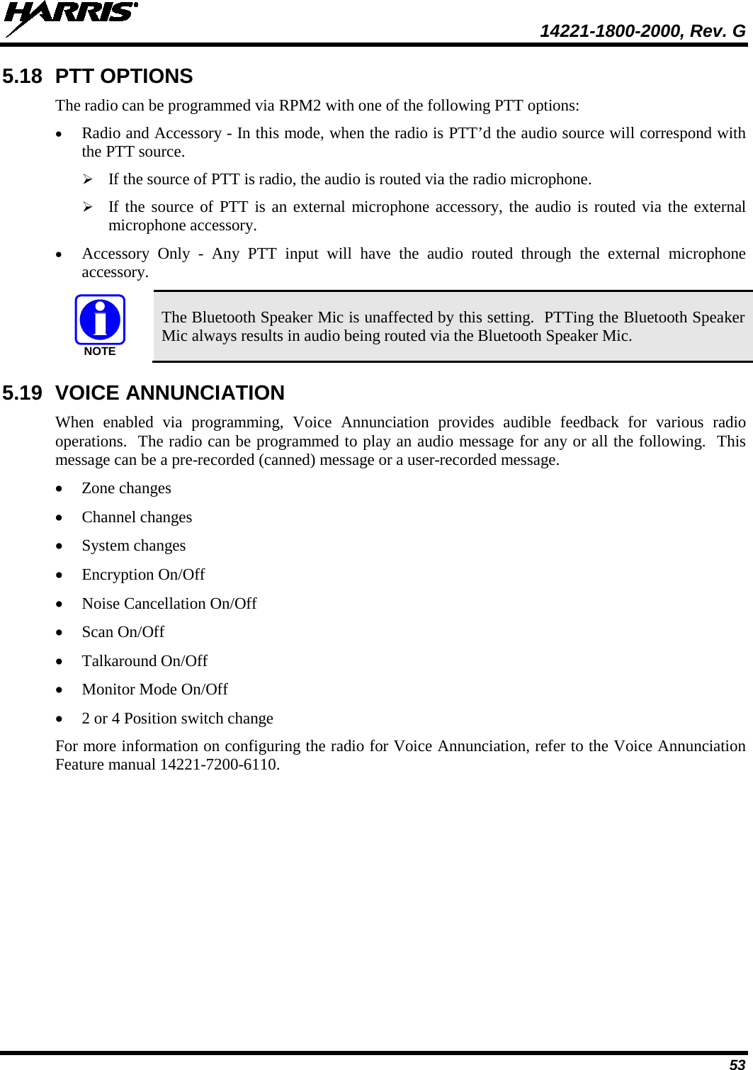  14221-1800-2000, Rev. G 53 5.18 PTT OPTIONS The radio can be programmed via RPM2 with one of the following PTT options: • Radio and Accessory - In this mode, when the radio is PTT’d the audio source will correspond with the PTT source.  If the source of PTT is radio, the audio is routed via the radio microphone.  If the source of PTT is an external microphone accessory, the audio is routed via the external microphone accessory. • Accessory Only -  Any PTT input will have the audio routed through the external microphone accessory.  The Bluetooth Speaker Mic is unaffected by this setting.  PTTing the Bluetooth Speaker Mic always results in audio being routed via the Bluetooth Speaker Mic. 5.19 VOICE ANNUNCIATION When enabled via programming, Voice Annunciation provides audible feedback for various radio operations.  The radio can be programmed to play an audio message for any or all the following.  This message can be a pre-recorded (canned) message or a user-recorded message.  • Zone changes • Channel changes • System changes • Encryption On/Off • Noise Cancellation On/Off • Scan On/Off • Talkaround On/Off • Monitor Mode On/Off • 2 or 4 Position switch change  For more information on configuring the radio for Voice Annunciation, refer to the Voice Annunciation Feature manual 14221-7200-6110. NOTE