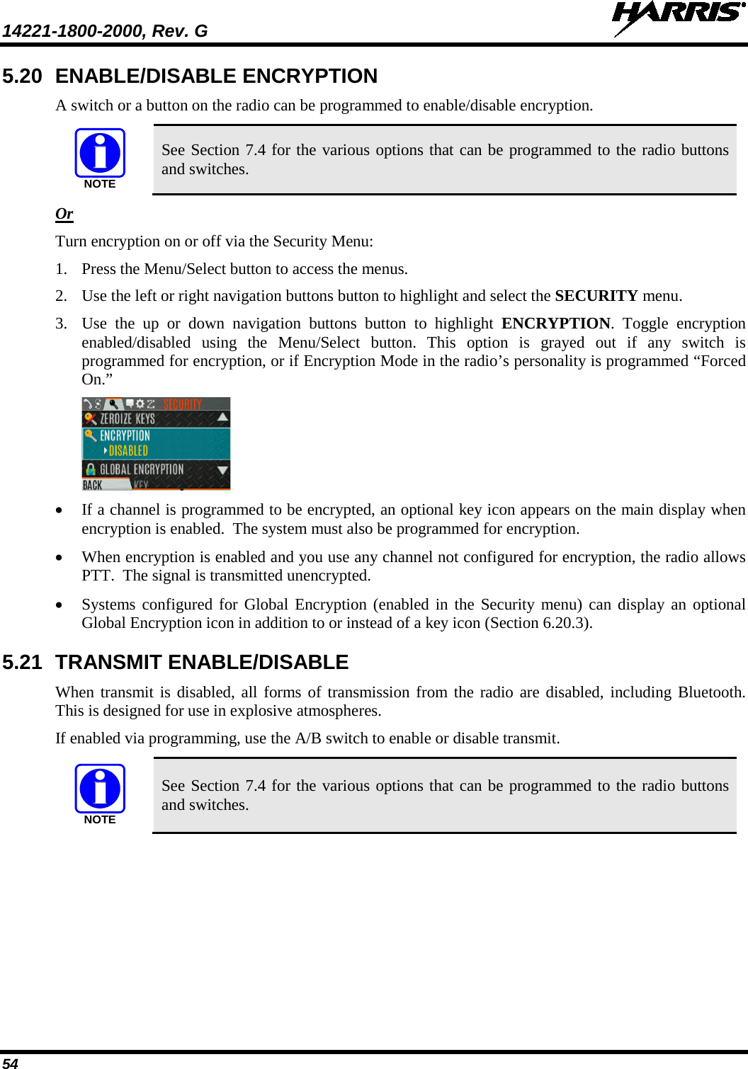 14221-1800-2000, Rev. G   54 5.20 ENABLE/DISABLE ENCRYPTION A switch or a button on the radio can be programmed to enable/disable encryption.  See Section 7.4 for the various options that can be programmed to the radio buttons and switches.   Or Turn encryption on or off via the Security Menu: 1. Press the Menu/Select button to access the menus. 2. Use the left or right navigation buttons button to highlight and select the SECURITY menu. 3. Use  the  up or down navigation buttons  button  to highlight ENCRYPTION. Toggle encryption enabled/disabled using the Menu/Select button. This option is grayed out if any switch is programmed for encryption, or if Encryption Mode in the radio’s personality is programmed “Forced On.”  • If a channel is programmed to be encrypted, an optional key icon appears on the main display when encryption is enabled.  The system must also be programmed for encryption.  • When encryption is enabled and you use any channel not configured for encryption, the radio allows PTT.  The signal is transmitted unencrypted. • Systems configured for Global Encryption (enabled in the Security menu) can display an optional Global Encryption icon in addition to or instead of a key icon (Section 6.20.3). 5.21 TRANSMIT ENABLE/DISABLE When transmit is disabled, all forms of transmission from the radio are disabled, including Bluetooth. This is designed for use in explosive atmospheres. If enabled via programming, use the A/B switch to enable or disable transmit.  See Section 7.4 for the various options that can be programmed to the radio buttons and switches. NOTENOTE