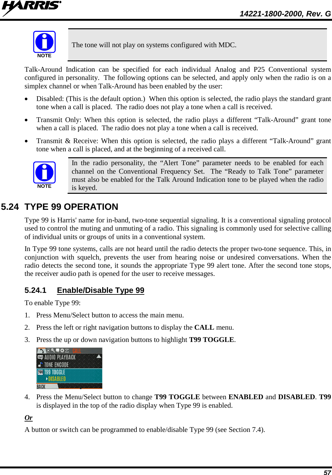  14221-1800-2000, Rev. G 57  The tone will not play on systems configured with MDC. Talk-Around Indication can be specified for each individual Analog and P25 Conventional system configured in personality.  The following options can be selected, and apply only when the radio is on a simplex channel or when Talk-Around has been enabled by the user: • Disabled: (This is the default option.)  When this option is selected, the radio plays the standard grant tone when a call is placed.  The radio does not play a tone when a call is received. • Transmit Only: When this option is selected, the radio plays a different “Talk-Around” grant tone when a call is placed.  The radio does not play a tone when a call is received. • Transmit &amp; Receive: When this option is selected, the radio plays a different “Talk-Around” grant tone when a call is placed, and at the beginning of a received call.  In the radio personality, the “Alert Tone” parameter needs to be enabled for each channel on the Conventional Frequency Set.  The “Ready to Talk Tone” parameter must also be enabled for the Talk Around Indication tone to be played when the radio is keyed. 5.24 TYPE 99 OPERATION Type 99 is Harris&apos; name for in-band, two-tone sequential signaling. It is a conventional signaling protocol used to control the muting and unmuting of a radio. This signaling is commonly used for selective calling of individual units or groups of units in a conventional system. In Type 99 tone systems, calls are not heard until the radio detects the proper two-tone sequence. This, in conjunction with squelch, prevents the user from hearing noise or undesired conversations. When the radio detects the second tone, it sounds the appropriate Type 99 alert tone. After the second tone stops, the receiver audio path is opened for the user to receive messages. 5.24.1 Enable/Disable Type 99 To enable Type 99: 1. Press Menu/Select button to access the main menu. 2. Press the left or right navigation buttons to display the CALL menu. 3. Press the up or down navigation buttons to highlight T99 TOGGLE.  4. Press the Menu/Select button to change T99 TOGGLE between ENABLED and DISABLED. T99 is displayed in the top of the radio display when Type 99 is enabled. Or A button or switch can be programmed to enable/disable Type 99 (see Section 7.4). NOTENOTE