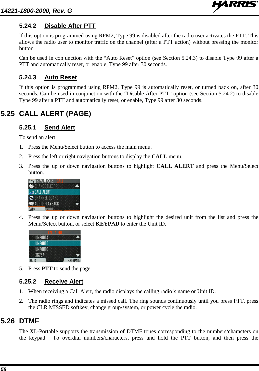 14221-1800-2000, Rev. G   58 5.24.2 Disable After PTT If this option is programmed using RPM2, Type 99 is disabled after the radio user activates the PTT. This allows the radio user to monitor traffic on the channel (after a PTT action) without pressing the monitor button. Can be used in conjunction with the “Auto Reset” option (see Section 5.24.3) to disable Type 99 after a PTT and automatically reset, or enable, Type 99 after 30 seconds. 5.24.3 Auto Reset If this option is programmed using RPM2, Type 99 is automatically reset, or turned back on, after 30 seconds. Can be used in conjunction with the “Disable After PTT” option (see Section 5.24.2) to disable Type 99 after a PTT and automatically reset, or enable, Type 99 after 30 seconds. 5.25 CALL ALERT (PAGE)  5.25.1 Send Alert To send an alert: 1. Press the Menu/Select button to access the main menu. 2. Press the left or right navigation buttons to display the CALL menu. 3. Press  the up or down navigation buttons to highlight CALL ALERT and press the Menu/Select button.  4. Press  the up or down navigation buttons to highlight the desired unit from the list and press the Menu/Select button, or select KEYPAD to enter the Unit ID.  5. Press PTT to send the page. 5.25.2 Receive Alert 1. When receiving a Call Alert, the radio displays the calling radio’s name or Unit ID.  2. The radio rings and indicates a missed call. The ring sounds continuously until you press PTT, press the CLR MISSED softkey, change group/system, or power cycle the radio. 5.26 DTMF The XL-Portable supports the transmission of DTMF tones corresponding to the numbers/characters on the keypad.  To overdial numbers/characters, press and hold the PTT button, and then press the 