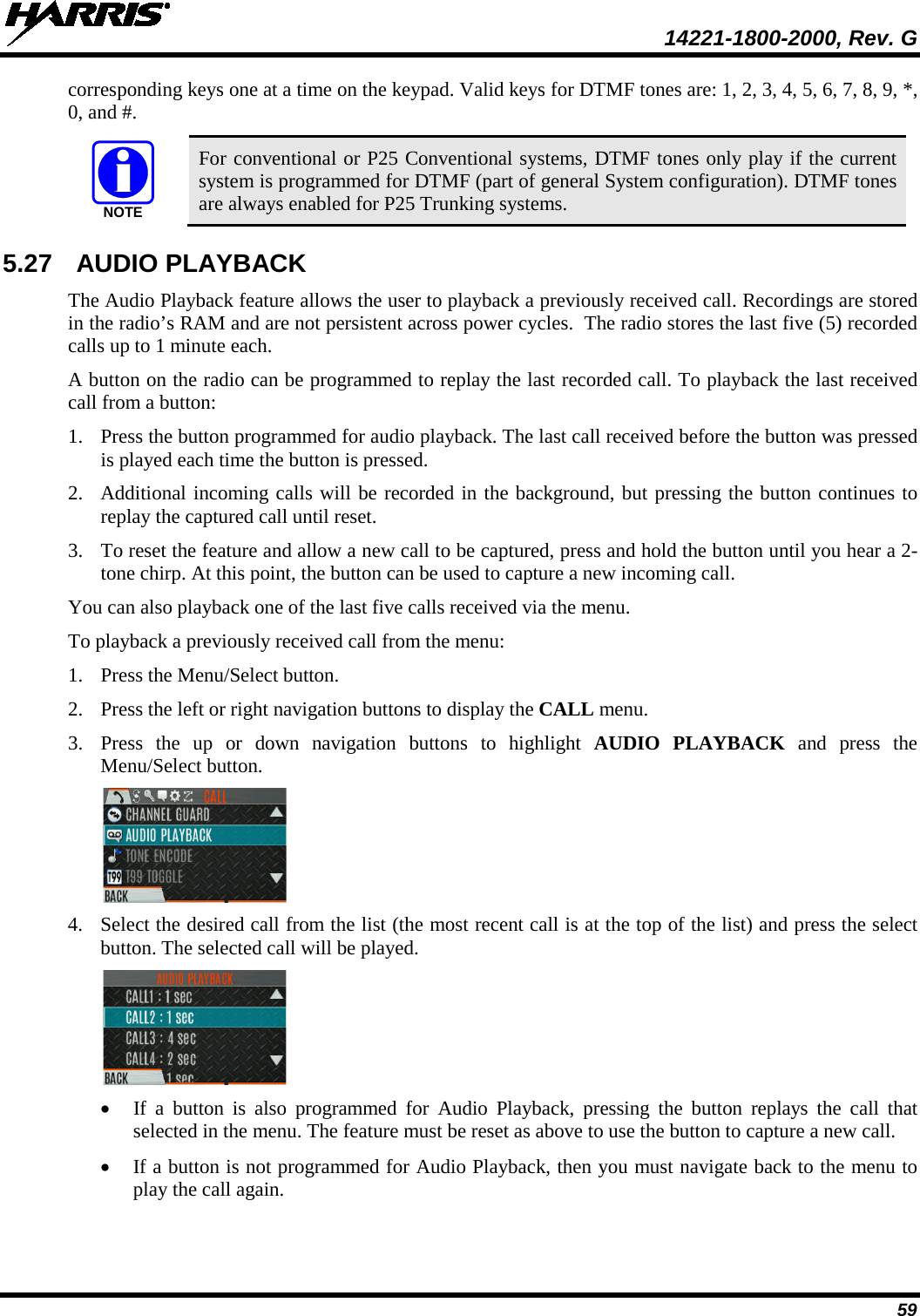  14221-1800-2000, Rev. G 59 corresponding keys one at a time on the keypad. Valid keys for DTMF tones are: 1, 2, 3, 4, 5, 6, 7, 8, 9, *, 0, and #.  For conventional or P25 Conventional systems, DTMF tones only play if the current system is programmed for DTMF (part of general System configuration). DTMF tones are always enabled for P25 Trunking systems. 5.27 AUDIO PLAYBACK The Audio Playback feature allows the user to playback a previously received call. Recordings are stored in the radio’s RAM and are not persistent across power cycles.  The radio stores the last five (5) recorded calls up to 1 minute each. A button on the radio can be programmed to replay the last recorded call. To playback the last received call from a button: 1. Press the button programmed for audio playback. The last call received before the button was pressed is played each time the button is pressed.  2. Additional incoming calls will be recorded in the background, but pressing the button continues to replay the captured call until reset. 3. To reset the feature and allow a new call to be captured, press and hold the button until you hear a 2-tone chirp. At this point, the button can be used to capture a new incoming call. You can also playback one of the last five calls received via the menu.  To playback a previously received call from the menu: 1. Press the Menu/Select button. 2. Press the left or right navigation buttons to display the CALL menu. 3. Press  the up or down navigation buttons to highlight AUDIO PLAYBACK and press the Menu/Select button.  4. Select the desired call from the list (the most recent call is at the top of the list) and press the select button. The selected call will be played.  • If a button is also programmed for Audio Playback, pressing the button replays  the call that selected in the menu. The feature must be reset as above to use the button to capture a new call.  • If a button is not programmed for Audio Playback, then you must navigate back to the menu to play the call again. NOTE